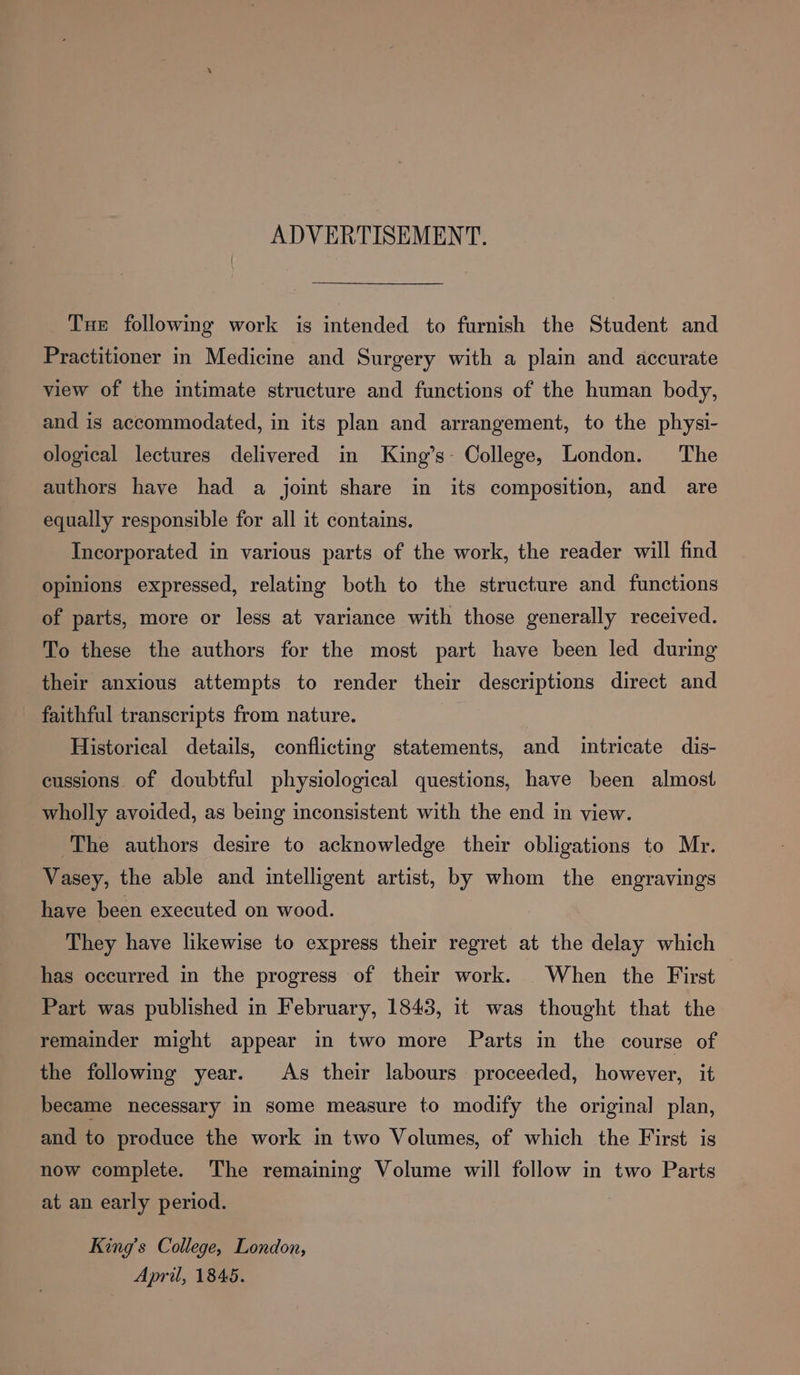 ADVERTISEMENT. Tue following work is intended to furnish the Student and Practitioner in Medicine and Surgery with a plain and accurate view of the intimate structure and functions of the human body, and is accommodated, in its plan and arrangement, to the physi- ological lectures delivered in King’s- College, London. The authors have had a joint share in its composition, and are equally responsible for all it contains. Incorporated in various parts of the work, the reader will find opinions expressed, relating both to the structure and functions of parts, more or less at variance with those generally received. To these the authors for the most part have been led during their anxious attempts to render their descriptions direct and faithful transcripts from nature. Historical details, conflicting statements, and intricate dis- cussions of doubtful physiological questions, have been almost wholly avoided, as being inconsistent with the end in view. The authors desire to acknowledge their obligations to Mr. Vasey, the able and intelligent artist, by whom the engravings have been executed on wood. They have likewise to express their regret at the delay which has occurred in the progress of their work. When the First Part was published in February, 1843, it was thought that the remainder might appear in two more Parts in the course of the following year. As their labours proceeded, however, it became necessary in some measure to modify the original plan, and to produce the work in two Volumes, of which the First is now complete. The remaining Volume will follow in two Parts at an early period. King’s College, London, Apri, 1845.
