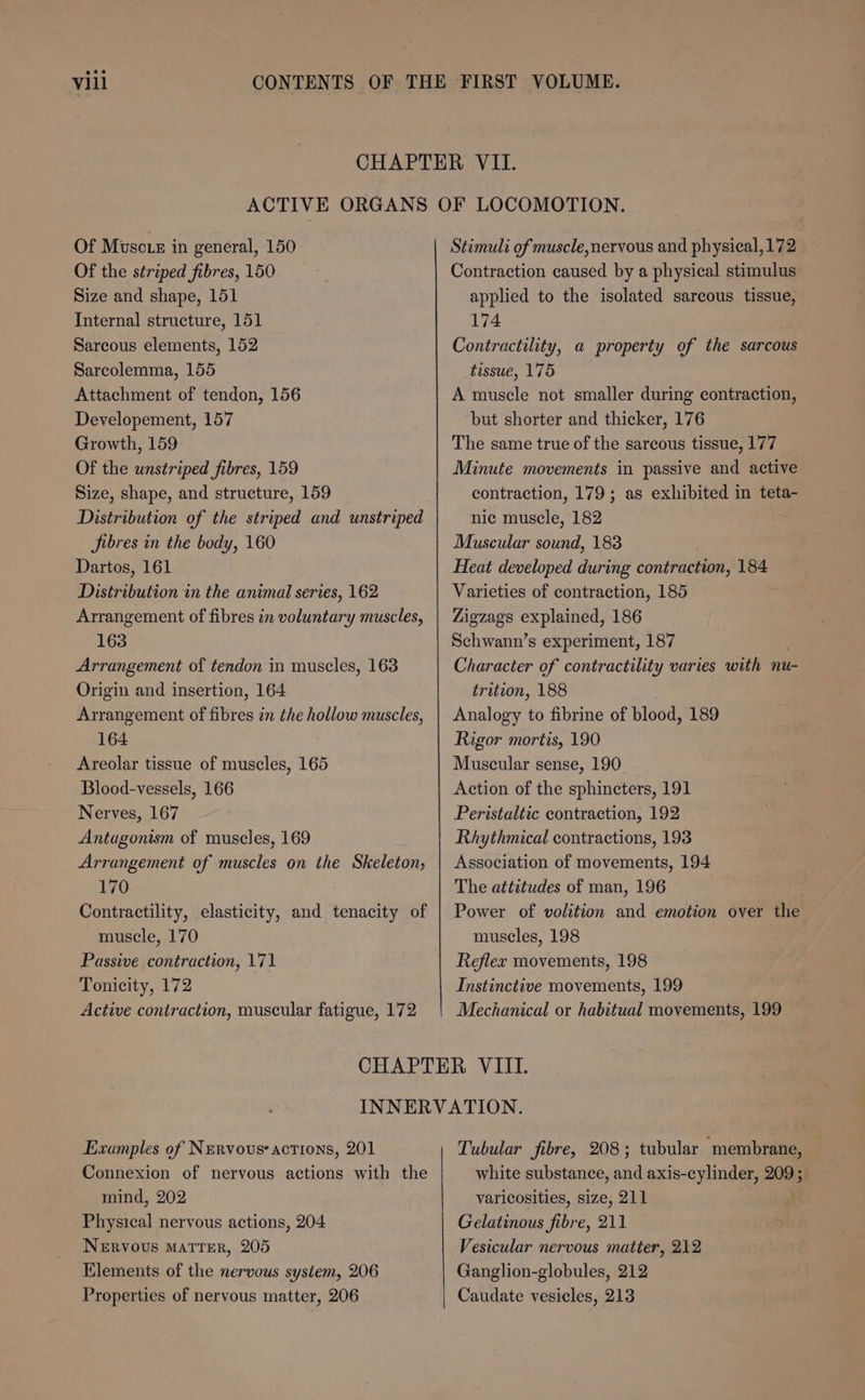 Vill Of Muscte in general, 150 Of the striped fibres, 150 Size and shape, 151 Internal structure, 151 Sarcous elements, 152 Sarcolemma, 155 Attachment of tendon, 156 Developement, 157 Growth, 159 Of the unstriped fibres, 159 Size, shape, and structure, 159 Distribution of the striped and unstriped SJibres in the body, 160 Dartos, 161 Distribution in the animal series, 162 Arrangement of fibres in voluntary muscles, 163 Arrangement of tendon in muscles, 163 Origin and insertion, 164 Arrangement of fibres in the hollow muscles, 164 Areolar tissue of muscles, 165 Blood-vessels, 166 Nerves, 167 Antagonism of muscles, 169 Arrangement of muscles on the Skeleton, 170 Contractility, elasticity, and tenacity of muscle, 170 Passive contraction, 171 Tonicity, 172 Active contraction, muscular fatigue, 172 Stimuli of muscle, nervous and physical, 172 Contraction caused by a physical stimulus applied to the isolated sarcous tissue, 174 Contractility, a property of the sarcous tissue, 175 A muscle not smaller during contraction, but shorter and thicker, 176 The same true of the sarcous tissue, 177 Minute movements in passive and active contraction, 179; as exhibited in teta- nic muscle, 182 Muscular sound, 183 Heat developed during contraction, 184 Varieties of contraction, 185 Zigzags explained, 186 Schwann’s experiment, 187 Character of contractility varies with nu- trition, 188 Analogy to fibrine of blood, 189 Rigor mortis, 190 Muscular sense, 190. Action of the sphincters, 191 Peristaltic contraction, 192 Rhythmical contractions, 193 Association of movements, 194 The attitudes of man, 196 Power of volition and emotion over the muscles, 198 Reflex movements, 198 Instinctive movements, 199 Mechanical or habitual movements, 199 Examples of Nervous’ actions, 201 Connexion of nervous actions with the mind, 202 Physical nervous actions, 204 Nervous Matter, 205 Elements of the nervous system, 206 Properties of nervous matter, 206 Tubular fibre, 208; tubular ‘membrane, white substance, and axis-cylinder, 209 ; varicosities, size, 211 Gelatinous fibre, 211 Vesicular nervous matter, 212 Ganglion-globules, 212 Caudate vesicles, 213
