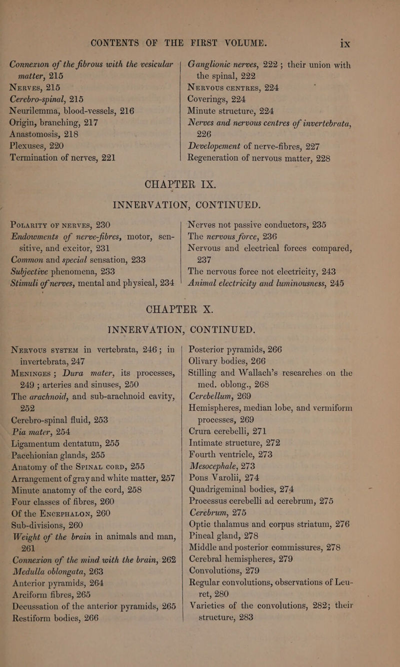 CONTENTS Connexion of the fibrous with the vesicular matter, 215 Nerves, 215 Cerebro-spinal, 215 Neurilemma, blood-vessels, 216 Origin, branching, 217 Anastomosis, 218 Plexuses, 220 Termination of nerves, 221 Ganglionic nerves, 222; their union with the spinal, 222 Nervous centres, 224 Coverings, 224 Minute structure, 224 Nerves and nervous centres of invertebrata, 226 Developement of nerve-fibres, 227 Regeneration of nervous matter, 228 PoLaRITY OF NERVES, 230 Endowments of nerve-fibres, motor, sen- sitive, and excitor, 231 Common and special sensation, 233 Subjective phenomena, 253 Stimuli of nerves, mental and physical, 234 Nerves not passive conductors, 235 The nervous force, 236 Nervous and electrical forces compared, 237 The nervous force not electricity, 243 Nervous system in vertebrata, 246; in invertebrata, 247 Meninees ; Dura mater, its processes, 249 ; arteries and sinuses, 250 The arachnoid, and sub-arachnoid cavity, 252 Cerebro-spinal fluid, 253 Pia mater, 254 Ligamentum dentatum, 255 Pacchionian glands, 255 Anatomy of the Sprnau corp, 255 Arrangement of gray and white matter, 257 Minute anatomy of the cord, 258 - Four classes of fibres, 260 Of the EncrpHaton, 260 Sub-divisions, 260 Weight of the brain in animals and man, 261 Connexion of the mind with the brain, 262 Medulla oblongata, 263 Anterior pyramids, 264 Arciform fibres, 265 Decussation of the anterior pyramids, 265 Restiform bodies, 266 Posterior pyramids, 266 Olivary bodies, 266 Stilling and Wallach’s researches on the med. oblong., 268 Cerebellum, 269 Hemispheres, median lobe, and vermiform processes, 269 Crura cerebelli, 271 Intimate structure, 272 Fourth ventricle, 273 Mesocephale, 273 Pons Varolii, 274 Quadrigeminal bodies, 274 Processus cerebelli ad cerebrum, 275 Cerebrum, 275 Optic thalamus and corpus striatum, 276 Pineal gland, 278 Middle and posterior commissures, 278 Cerebral hemispheres, 279 Convolutions, 279 Regular convolutions, observations of Leu- ret, 280 Varieties of the convolutions, 282; their structure, 283