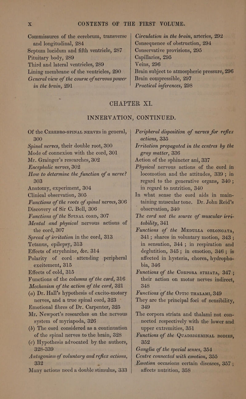 Commissures of the cerebrum, transverse and longitudinal, 284 Septum lucidum and fifth ventricle, 287 Pituitary body, 289 Third and lateral ventricles, 289 Lining membrane of the ventricles, 290 General view of the course of nervous power in the brain, 291 Circulation in the brain, arteries, 292 Consequence of obstruction, 294 Conservative provisions, 295 Capillaries, 295 Veins, 296 Brain subject to atmospheric pressure, 296 Brain compressible, 297 Practical inferences, 298 Of the CerEBRO-SPINAL NERVES in general, 300 Spinal nerves, their double root, 300 Mode of connexion with the cord, 301 Mr. Grainger’s researches, 302 Encephalic nerves, 302 How to determine the function of a nerve? 303 Anatomy, experiment, 304 Clinical observation, 305 Functions of the roots of spinal nerves, 306 Discovery of Sir C. Bell, 306 Functions of the Spinat corp, 307 Mental and physical nervous actions of the cord, 307 Spread of irritation in the cord, 313 Tetanus, epilepsy, 313 Effects of strychnine, &c. 314 Polarity of cord - attending excitement, 315 Effects of cold, 315 Functions of the columns of the cord, 316 Mechanism of the action of the cord, 321 (a) Dr. Hall’s hypothesis of excito-motory nerves, and a true spinal cord, 323 - Emotional fibres of Dr. Carpenter, 325 Mr. Newport’s researches on the nervous system of myriapoda, 326 (b) The cord considered as a continuation of the spinal nerves to the brain, 328 (c) Hypothesis advocated by the authors, 328-339 Antagonism of voluntary and reflex actions, 302 “ Many actions need a double stimulus, 333 peripheral Peripheral disposition of nerves for reflex actions, 335 Irritation propagated in the centres by the gray matter, 336 Action of the sphincter ani, 337 Physical nervous actions of the cord in locomotion and the attitudes, 339 ; in regard to the generative organs, 340 ; in regard to nutrition, 340 In what sense the cord aids in main- taining muscular tone. Dr. John Reid’s ~ observation, 340 The cord not the source of muscular irri- tability, 341 Functions of the Mrputta opnoneata, 341; shares in voluntary motion, 343 ; in sensation, 344 ; in respiration and deglutition, 345; in emotion, 346; is affected in hysteria, chorea, hydropho- bia, 346 Functions of the Corpora sTriava, 347 ; their action on motor nerves indirect, 348 Functions of the Ortic THALAML, 349 They are the principal foci of sensibility, 349 The corpora striata and thalami not con- nected respectively with the lower and upper extremities, 351 Functions of the QuADRIGEMINAL BODIES, 302 Ganglia of the special senses, 354 Centre connected with emotion, 355 Emotion occasions certain diseases, 357 ; affects nutrition, 358