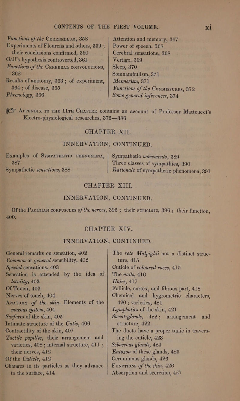 Functions of the Cerese.ium, 358 Experiments of Flourens and others, 359 ; their conclusions confirmed, 360 Gall’s hypothesis controverted, 361 Functions of the CEREBRAL CONVOLUTIONS, 362 | . Results of anatomy, 363 ; of experiment, 364 ; of disease, 365 Phrenology, 366 Attention and memory, 367 Power of speech, 368 Cerebral sensations, 368 Vertigo, 369 Sleep, 370 Somnambulism, 371 Mesmerism, 371 Functions of the Commissurss, 372 Some general inferences, 374 Examples of SympaTHETIC PHENOMENA, 387 Sympathetic sensations, 388 Sympathetic movements, 389 Three classes of sympathies, 390 Rationale of sympathetic phenomena, 391 400. General remarks on sensation, 402 Common or general sensibility, 402 Special sensations, 403 Sensation is attended by the idea of locality, 403 Of Toucn, 403 Nerves of touch, 404 Anatomy of the skin. Elements of the mucous system, 404 Surfaces of the skin, 405 Intimate structure of the Cutis, 406 Contractility of the skin, 407 Tactile papille, their arrangement and varieties, 408 ; internal structure, 411 ; their nerves, 412 Of the Cuticle, 412 Changes in its particles as they advance to the surface, 414 The rete Malpighii not a distinct strue- ture, 415 Cuticle of coloured races, 415 The nails, 416 Hairs, 417 Follicle, cortex, and fibrous part, 418 Chemical and hygrometric characters, 420 ; varieties, 421 Lymphatics of the skin, 421 Sweat-glands, 422; arrangement structure, 422 The ducts have a proper tunic in travers- ing the cuticle, 423 Sebaceous glands, 424 Entozoa of these glands, 425 Ceruminous glands, 426 Functions of the skin, 426 Absorption and secretion, 427 and