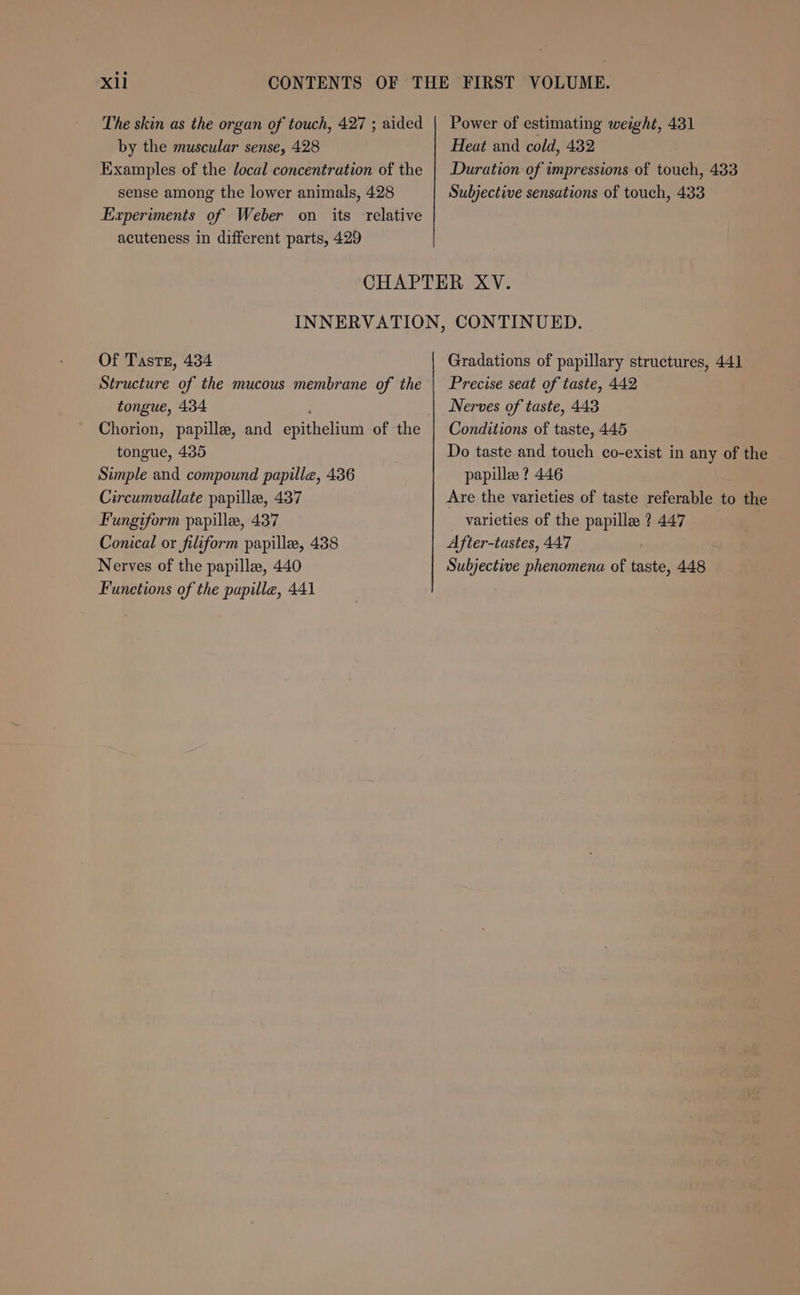 Xll The skin as the organ of touch, 427 ; aided by the muscular sense, 428 Examples of the local concentration of the sense among the lower animals, 428 Experiments of Weber on its relative acuteness in different parts, 429 Power of estimating weight, 431 Heat and cold, 432 Duration of impressions of touch, 433 Subjective sensations of touch, 433 Of Taste, 434 Structure of the mucous membrane of the tongue, 434 , Chorion, papille, and epithelium of the tongue, 435 Simple and compound papilla, 436 Circumvallate papille, 437 Fungiform papille, 437 Conical or filiform papille, 438 Nerves of the papilla, 440 Functions of the papilla, 441 Gradations of papillary structures, 441 Precise seat of taste, 442 Nerves of taste, 443 Conditions of taste, 445 Do taste and touch co-exist in any of the papille ? 446 Are the varieties of taste referable to the varieties of the papilla ? 447 After-tastes, 447 Subjective phenomena of taste, 448