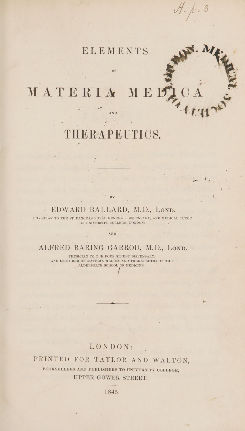 ELEMENTS OF MATERIA ME z: = oe és AND THERAPEUTICS, aBy | : EDWARD BALLARD, M.D., Lonp. PHYSICIAN TO THE ST. PANCRAS ROYAL GENERAL DISPENSARY, AND MEDICAL TUTOR : IN UNIVERSITY COLLEGE, LONDON; / AND ALFRED BARING GARROD, M.D., Lonp. PHYSICIAN TO THE FORE STREET DISPENSARY, AND LECTURER ON MATERIA MEDICA AND THERAPEUTICS IN THE ALDERSGATE SCHOOL OF MEDICINE, LONDON: PRINTED FOR TAYLOR AND WALTON, BOOKSELLERS AND PUBLISHERS TO UNIVERSITY COLLEGE, UPPER GOWER STREET. 1845.