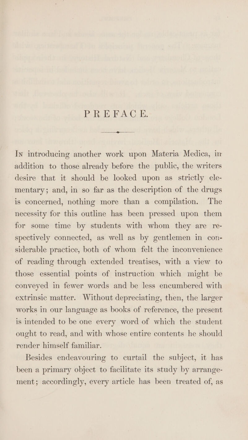 PEF AC Ti, Ix introducing another work upon Materia Medica, i addition to those already before the public, the writers desire that it should be looked upon as strictly ele- mentary; and, in so far as the description of the drugs is concerned, nothing more than a compilation. The necessity for this outline has been pressed upon them for some time by students with whom they are re- spectively connected, as well as by gentlemen in con- siderable practice, both of whom felt the mconvenience of reading through extended treatises, with a view to those essential points of instruction which might be conveyed in fewer words and be less encumbered with extrinsic matter. Without depreciating, then, the larger works in our language as books of reference, the present is intended to be one every word of which the student ought to read, and with whose entire contents he should render himself familar. Besides endeavouring to curtail the subject, it has been a primary object to facilitate its study by arrange- ment; accordingly, every article has been treated of, as