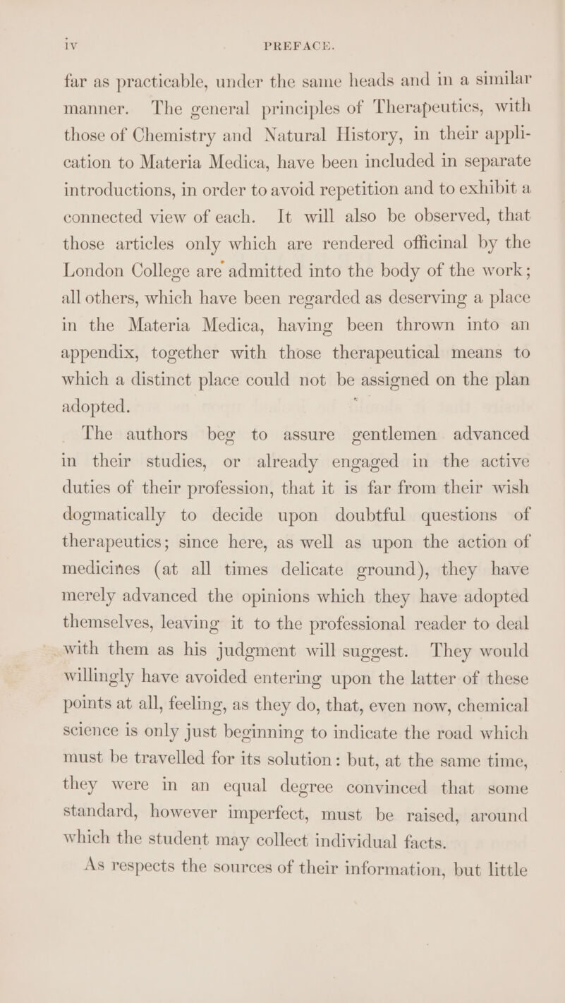 far as practicable, under the same heads and in a similar manner. The general principles of Therapeutics, with those of Chemistry and Natural History, in their apph- cation to Materia Medica, have been included in separate introductions, in order to avoid repetition and to exhibit a connected view of each. It will also be observed, that those articles only which are rendered officinal by the London College are admitted into the body of the work; all others, which have been regarded as deserving a place in the Materia Medica, having been thrown into an appendix, together with those therapeutical means to which a distinct place could not be assigned on the plan adopted. ut The authors bee to assure gentlemen advanced in their studies, or already engaged in the active duties of their profession, that it is far from their wish dogmatically to decide upon doubtful questions of therapeutics; since here, as well as upon the action of medicines (at all times delicate ground), they have merely advanced the opinions which they have adopted themselves, leaving it to the professional reader to deal with them as his judgment will suggest. They would willingly have avoided entering upon the latter of these points at all, feeling, as they do, that, even now, chemical science is only just beginning to indicate the road which must be travelled for its solution: but, at the same time, they were in an equal degree convinced that some standard, however imperfect, must be raised, around which the student may collect individual facts. As respects the sources of their information, but little