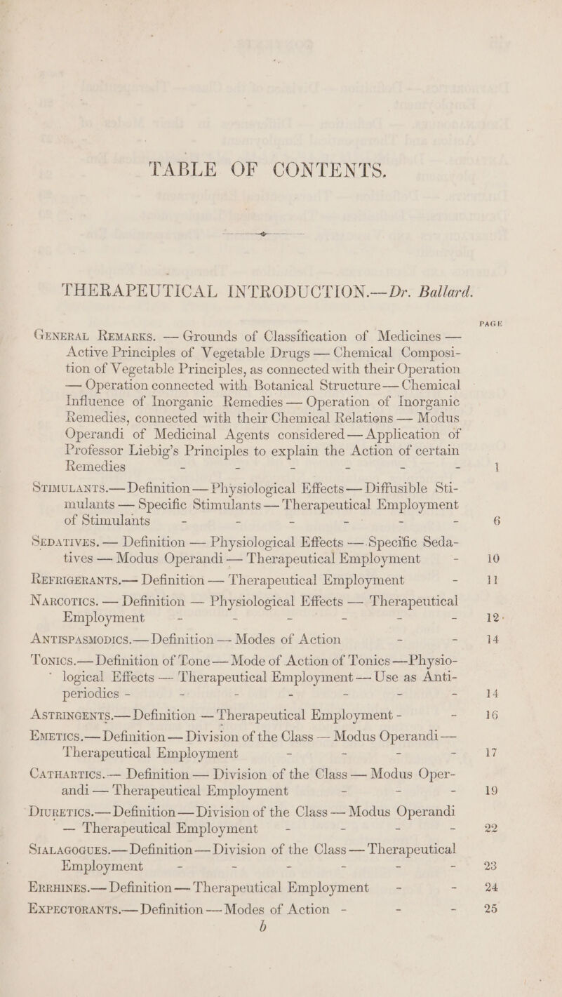 TABLE OF CONTENTS. GENERAL Remarks. —- Grounds of Classification of Medicines — Active Principles of Vegetable Drugs — Chemical Composi- tion of Vegetable Principles, as connected with their Operation Influence of Inorganic Remedies — Operation of Inorganic Remedies, connected with their Chemical Relations — Modus Operandi of Medicinal Agents considered— Application of Professor Liebig’s Principles to explain the Action of certain Remedies - - - - - - StimuLANTS.— Definition — Physiological Effects — Diffusible Sti- mulants — Specific Stimulants — Eerepeeyey PBDI of Stimulants - - - - SEDATIVES. — Definition — Physiological Effects —.Specific Seda- tives — Modus Operandi — Therapeutical Employment = REFRIGERANTS.— Definition — Therapeutical Employment ~ Narcotics. — Definition — Physiological Effects — Therapeutical Employment ~ - - - - - ANTISsPAsMobics.— Definition —- Modes of Action - : Tonics.— Definition of Tone— Mode of Action of Tonics —Physio- ' logical Effects — T se Lhe As ees er ——~ Use as Anti- periodies - - - = ASTRINGENTS.— Definition — 'Therapeutical ehnoades - - Emetics.— Definition — Division of the Class — Modus Operandi— Therapeutical Employment - : = Catruartics.— Definition — Division of the Class — Modus Oper- andi — Therapeutical Employment : ; = Drivretics.— Definition — Division of the Class — Modus ope — Therapeutical Employment = - - = : SrALAGOGUES.— Definition — Division of the Class-—— Therapeutical Employment - - - = - - Erruines.— Definition — Therapeutical Employment — - Ss EXPECTORANTS.— Definition — Modes of Action - - : b PAGE