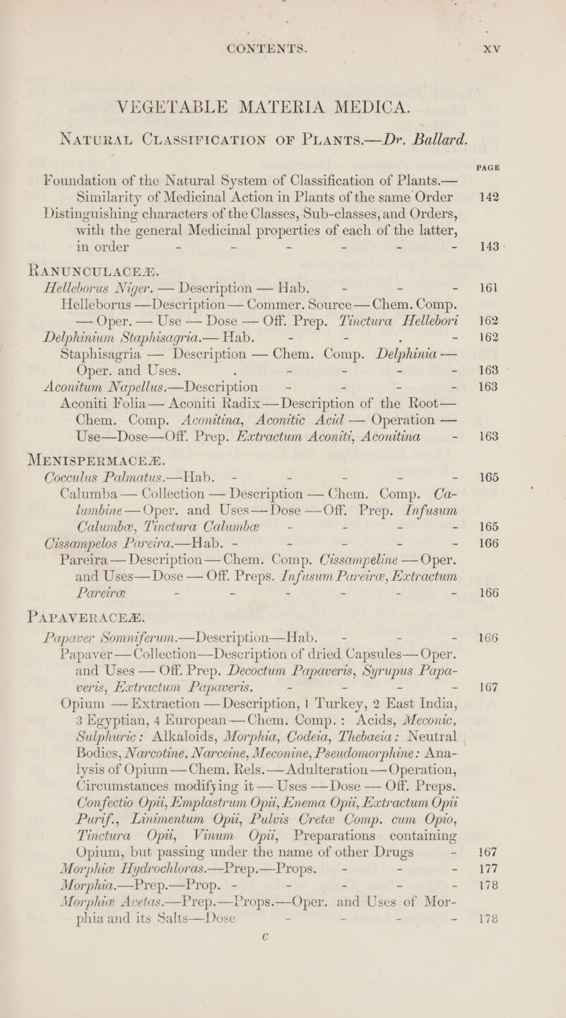 VEGETABLE MATERIA MEDICA. Foundation of the Natural System of Classification of Plants.— Similarity of Medicinal Action in Plants of the same Order Distinguishing characters of the Classes, Sub-classes,and Orders, with the “general Medicinal properties of each of the latter, in order - - 2 « - RANUNCULACEX. HHelleborus Niger. — Description — Hab. - ~ = Helleborus —Description — Commer. Source— Chem. Comp. — Oper. — Use — Dose — Off. Prep. Tinctura Hellebori Delphinium Staphisagria.— Hab. ~ - Staphisagria — Description — Chem. cae, Delphi — Oper. and Uses. - - - Aconitum Napellus. — Description - - - - Aconiti Folia— Aconiti Radix— Description of the Root — Chem. Comp. Aconitina, Aconitic Acid — Operation — , Aconitina ~ MENISPERMACEZ. Cocculus Palmatus—Hab. - - ~ - - Calumba — Collection — Description — Chem. Comp. Ca- lumbine — Oper. and Uses— Dose — Off. se In Lge Calumbe, Tinctura Calumbe — - - Cissampelos Pareira.—Hab. - - - - Pareira — Description — Shans: Comp. Crssampeline — Oper. and Uses— Dose — Off. Preps. Infusum Pareire, Hxtractum Pareire - ~ - - - - PAPAVERACEA. Papaver Somniferum.—Description—Hab. — - - renee ath oie eco cp iption of ee Capsules — Oper. and Uses veris, Haxtr ann Pe Hote is. - Opium — Extraction — Description, 1 Tee 9 East ates 3 Egyptian, 4 Kuropean—Chem. Comp.: Acids, ioe Bodies, Narcotine, Narceine, Meconine, Pseudomorphine: Ana- lysis of Opium — Chem. Rels. — Adulteration — Operation, Circumstances modifying it — Use Off. Preps. Confectio Opu, Emplastrum Opi, Enema Opi, Extractum Opu Purif., Linimentum Opu, Pulvis Cretee Comp. cum Opio, Tinctura Opi, Vinum Opi, Preparations containing Opium, but passing under the name of other Drugs - Morphie Hydrochloras——Prep.—Props. —- - . Morphia.—Prep.—Prop. - - - - - Morphice Acetas —Prep.—Props. —Oper. and Uses of Mor- phia and its Salts—Dose - - - c PAGE 142 143 - 161 162 162 163 - 163 163 165 165 166 166 166 167 167 Wits 178 178