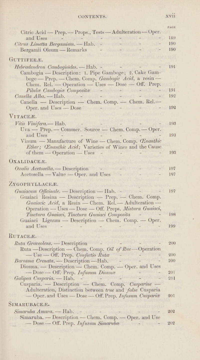 Citric Acid — Prep. — a ., Tests — Adulteration — Oper. and’ Uses - - i Citrus Limetta Bergamium. — Hab. - = : Bergamii Oleum — Remarks - - ~ - GUTTIFER&amp;. Hebradendron Cambogioides. — Hab. - - = 5 Cambogia — Description: 1. Pipe Gamboge; 2. Cake Gam- boge — Prep. — Chem. Comp. Gambogic Acid, a resin — Chem. Rel. — Operation — Uses — Dose — Off. ve Pilule Cambogie Composite — - . : Canella Alba, — Hab. - - - Canella — Description — ehidnn Comp. — Chega Rel.— Oper. and Uses — Dese = a = VITACER. Vitis Vinifera.— Hab. - - - = Uva — Prep.— Commer. Source — sae Comp. — Rs and Uses - - = = - Vinum — Manufacture of Wine — Chem. Comp. trait Ether; Ginanthic Acid; Varieties of Wines and the Cause of them — Operation — Uses - - - in OXALIDACEZ. Oxalis Acetosella. — Description - - - : Acetosella — Value — Oper. and Uses - = : ZYGOPHYLLACEE Guaiacum Officinale. — Description — Hab. - - : Guaiaci Resina — Description — Prep. — Chem. Comp. Guaiacie Acid, a Resin — Chem. Rel.— Adulteration — Operation — Uses — Dose — Off. Preps. Mistura Guaiact, Tinctura Guaaci, Tinctura Guaaci Composita — - 2 Guaiaci Lignum — Description — Chem. Comp. — Oper. RUTACEZ. Ruta Graveolens. — Description - = Ruta —Description — Chem. Comp. Oil of mekdsoerdiadn — Use — Off. Prep. Confectio Rute — - - i Barosma Crenata. — Description —Hab. - . Diosma. — Description — Chem. Comp. — Oper. and Eiees — Dose — Off: Prep. Infusum Diosme - re Galipea Cusparia. — Hab. - - - . z Cusparia. — Description — Chem. Comp. Cusparine — Adulteration, Distinction between true and false Cusparia — Oper. and Uses — Dose — Off. Prep. Infusum Cusparie SIMARUBACEA. Simaruba Amara. — Hab. . - - - - Simaruba. — Description — Chem. Comp. — Oper and Use — Dose — Off. Prep. Infusum Simaruber - - XvVil PAGE 189 190 190 191 197 198