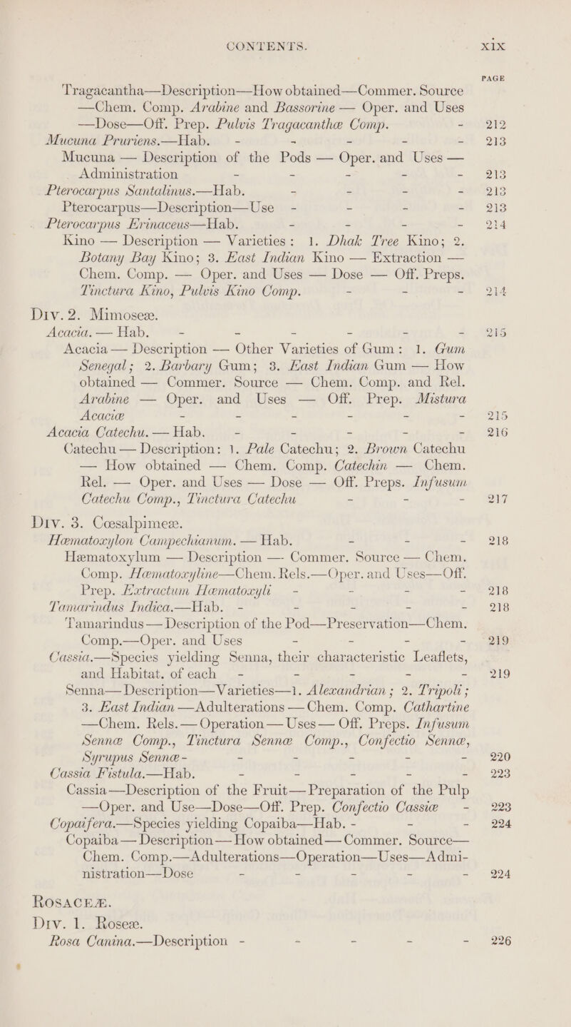 ‘Tragacantha—Description—How obtained—-Commer. Source —Chem. Comp. Arabine and Bassorine — Oper. and Uses —Dose—Off. Prep. Pulvis Tr sapiens bia ~ Mucuna Pruriens.—Hab. — - = Mucuna — Description of the Pods — Oude: nga Uses — Administration ~ - = 3 Pterocarpus Santalinus.—Hab. - - = - Pterocarpus—Description—Use_ - - - * Pterocarpus Hrinaceus—Hab. - - ' # Kino — Description — Varieties: 1. Dhak Tree Kino; 2. Botany Bay Kino; 3. Hast Indian Kino — Extraction — Chem. Comp. — Oper. and Uses — Dose — Off. Preps. Tinctura Kino, Pulvis Kino Comp. - - ~ Div. 2. Mimoseze. Abert — Hab. - - - ~ = Acacia — Description — Other Varieties of Gum: 1. Gum Senegal; 2. Barbary Gum; 38. Kast Indian Gum — How obtained — Commer. Source — Chem. Comp. and Rel. Arabine — Caek and Uses — Off. Prep. Mistura Acacie - - - - - Acacia Catechu. sali - - - - - Catechu — Description: 1. Pale Catechu; 2. Brown Catechu — How obtained — Chem. Comp. Catechin — Chem. Rel. — Oper. and Uses — Dose — Off. SUS fee Catechu Comp., Tinctura Catechu - Div. 3. Coesalpimez. Hematoxylon Campechianum. — Hab. - - - Hematoxylum — Description —- Commer. 5 Comp. Hematoxyline—Chem. Rels.—Oper. and Uses—Off, Prep. Hxtractum Hematoxyli — - - - - Tamarindus Indica.—Hab. - - ~ - Tamarindus — Description of the Pod—Preser a) Ree Comp.—Oper. and Uses - - - - Cassia.—Species yielding Senna, their characteristic Leaflets, and Habitat. of each = - - - Senna— Description—Varieties—1i. Alexandrian ; 2. Tripoli ; 3. Hast Indian —Adulterations —Chem. Comp. Cathartine Senne Comp., Tinctura Senne Comp., Confectio Senne, Syrupus Senne - - - - - - Cassia Fistula.—Hab. - = 2 * Cassia—Description of the Fruit— Preparation of the Pulp —Oper. and Use—Dose—Oftf. Prep. Confectio Cassie — - Copaifera.—Species yielding Copaiba—Hab. - - - Copaiba — Description — How obtained — Commer. Source— Chem. Comp.—Adulterations—Operation—Uses—Admi- nistration— Dose - - - - - ROSACEA. Drv. 1. Rosezx. Rosa Canina.—Description - * - z . PAGE 220 223 223 224 224 226