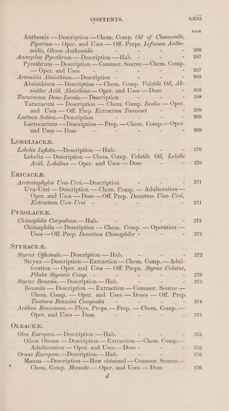 Anthemis — Description— Chem. Comp. Oil of Chamomule, Piperina — Oper. and Uses — Off. Enepe Infusum Anthe- nucrs, Oleum Anthemidis = - Anacyclus Pyrethrum.— Description ese - ke 7 Pyrethrum — Description — Commer. Souree— Chem. Comp. — Oper. and Uses - = = 3 = Artemisia Absinthium.— Description - Absinthium — Description — Chem. cue Volatile Oil, Ab- sinthic Acid, Absinthine— Oper. and Uses — Dose ~ Taraxacum Dens-Leonis.— Description - - A Taraxacum — Description — Chem. Comp. Inulin — Oper. and Uses — Off. Prep. Hxtractum Taraxaci “ 5 Lactuca Sativa.—Description - 2 2 : Lactucarium — Description — Prep. — Chem. Comp.— Oper. and Uses — Dose - - = = ‘ LOBELIACES. Lobelia Inflata.—Description — Hab. Lobelia — Description — Chem. Comp. Volatile Oil, Lobelie Acid, Lobelina — Oper. and Uses — Dose - 7. ERICACER. | Arctostaphylos Uva- Ursi.—Description - - - Uva-Ursi — Description — Chem. Comp. — Adulteration— Oper. and Uses — Dose — Off. Feep- Decoctum Uve-Ur i E«tractum Uve-Ursi - PYROLACER. Chimaphila Corymbosa.— Hab. - - 2 Chimaphila — Description — Chem. Chik” — Operation — Uses — Off. Prep. Decoctum Chimaphile - ~ = STYRACE 2. Styrax Officinale.— Description — Hab. - - - Stryax — Description — Extraction — Chem. Comp. — Adul- teration — Oper. and Uses — Off. Preps. Styrax Colatus, Pilule Styracis Comp. - - - - - Styrax Benzoin.— Description— Hab. - - ~ Benzoin — Description — Extraction — Commer. Source — Tinctura Benzoin Composita — - = Acidum Benzoicum.— Phys. Props. — Prep. — Nts Comp, -— Oper. and Uses — Dose ~ “ ~ OLEACE. Olea Europea.— Description — Hab. - - : Olive Oleum — Description— Extraction — Chem. Comp.— Adulteration — Oper. and Uses— Dose - - - Ornus Huropea,—Description — Hab. - - - Manna — Description — How obtained — Commer. Source — Chem. Comp. Mannite — Oper. and Uses — Dose “ d 270 271