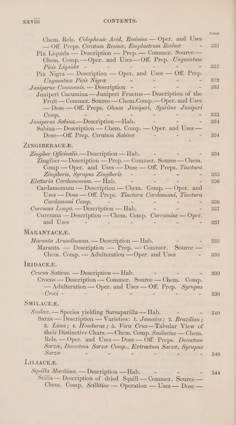 Chem. Rels. Colophonic Acid, Resinine — Oper. and Uses — Off. Preps. Ceratum Resine, Eimplastrum Resine - Pix Liquida — Description — Prep. — Commer. Source — Chem. Comp.— Oper. and Uses— Off. be Ung geen? Picis Inqude - Pix Nigra — Decesntea: — Cipees and Tae —~ Off Pr i U; ngwentum Picis Nigre ~ Juniperus Communis. — Description - - - - Juniperi Cacumina— Juniperi Fructus— Description of the Fruit— Commer. Source — Chem.Comp.— Oper. and Uses — Dose — Off. Preps. Olewm geteas i Sunipert Comp. - “ : Juniperus Nibria De conpien Sa - - - Sabina — Description — Chem. Comp. — Oper. and Uses — Dose—Off. Prep. Ceratum Sabine - - - ZINGIBERACER. Zingiber Officinalis.— Description — Hab. - - - Zingiber — Description — Prep.— Commer. Source — Chem. Comp — Oper. and Uses — Dose — Off. ee Tinctura ZAingiberis, Syrupus Zingiberis — - - Elettaria Cardamomum. — Hab. - - - - Cardamomum — Description — Chem. Comp. — Oper. and Uses — Dose — Off. Preps. Zinctura Cardamom, Tinctura Cardamomi Comp. - - - ~ ~ Curcuma Longa. — Description — Hab. - - - Curcuma — Description —Chem. Comp. Curcumine — Oper. and Uses - . - - ~ - MARANTACES. Maranta Arundinacea. — Description — Hab. - - Maranta — Description —- Prep. — Commer. Source — Chem. Comp. — Adulteration — Oper. and Uses - IRIDACER. Crocus Sativus. — Description — Hab. - - - Crocus — Description — Commer. Source — Chem. Comp. — Adulteration — ene and Uses — Off. Pr ge Syrupus Croc - - ~ SMILACER. Smilax. — Species yielding Sarsaparilla — Hab. - - Sarza — Description — Varieties: 1. Jamaica; 2. Brazilian ; 3. Lima; 4. Honduras ; 5. Vera Cruz—Tabular View of their Distinctive Chars. — Chem. Comp. Smilacine — Chem. Rels. — Oper. and Uses — Dose — Off. Preps. Decoctum Sarze if a = a e - LILIACE. Squlla Maritima. — Description —Hab. - - . Scilla — Description of dried Squill— Commer. Source — Chem. Comp. Scillitine — Operation — Uses — Dose — 339 339 340 340 344