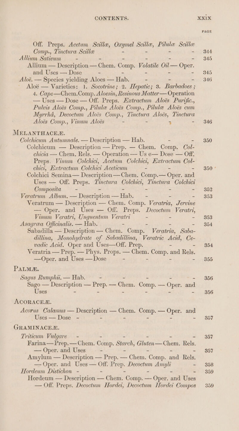 Off. Preps. Acetum Scille, Oxe ene eit Pilule Scille Comp., Tinctura Scillee - - Allium Sativum - Allium — Description — hoe: Comp. Volatile Cn bres. and Uses — Dose - : Aloé. — Species pete: Aloes — Ris - - 4. Cape—Chem. ees Aloesin, Resinous Matter — Operation — Uses — Dose — Off. Preps. Euatractum Aloés Purific., Pulvis Aloés Comp., Pilule Aloés Comp., Pilule Aloés cum Myrrhd, Decoctum Aloés Comp., Tinctura Aloés, Tinctura Aloés Comp., Vinum Aloés - - 5 - MELANTHACES. Colchicum Autumnale. — Description — HL. - Colchicum — nese pry — Prep. — Chem. Comp. Col- Dose — Off. Pens Vinum “Colehici, Acetum Colchict, Kxtractum Col- chict, Extractum Colchici Aceticum - - - Colchici Semina— Description — Chem. Comp.— Oper. and Uses — Off. Preps. Tinctura Colchict, Tinctura Colchici Composita - - - - - - Veratrum Album. — Description — Hab. — - . - Veratrum — Description —- Chem. Comp. Veratria, Jervine — Oper. and Uses — Off. Preps. Decoctum Veratri, Vinum Veratri, Unguentum Veratri - - - Asagrea Officinalis. — Hab. - - - - Sabadilla — Description — Chem. Comp. Veratria, Saba- dillina, Monohydrate of Sabadillina, Veratric Acid, Ce- vadic Acid. Oper and Uses—Off. Prep. Veratria — Prep. — Phys. Props. — Chem. op. aa Relé. —Oper. and Uses — Dose - E PALMA. Sagus Rumphi. — Hab. - , Sago — sey — ro — Shea. Comp, — Oper mid Uses - ACORACEA. Acorus Calamus — Description — Chem. Comp. — Oper. and Uses — Dose - - = 2 3 . GRAMINACEZ. Triticum Vulgare - Farina— Prep. — Chem. edit. Star on, ee rome tne Rela. — Oper. and Uses - Amylum — Description — Prep. — Chem. TCs. ind Rela, — Oper. and Uses — Off. aes Decoctum Amyli - Hordeum Distichon - - - - - Hordeum — Description — Chem. Sci — Oper. and Uses — Off. Preps. Decoctum Horder, Decoctum Horde Compos XX1X PAGE 344 345 345 346 346 350 300 *