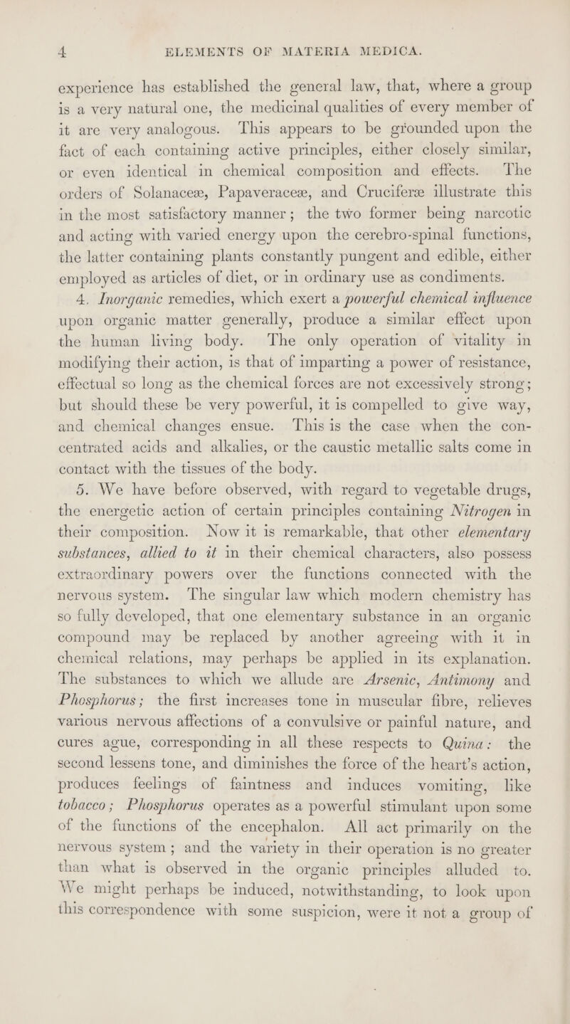 experience has established the general law, that, where a group is a very natural one, the medicinal qualities of every member of it are very analogous. This appears to be grounded upon the fact of each containing active principles, either closely similar, or even identical in chemical composition and effects. The orders of Solanacese, Papaveracese, and Cruciferse illustrate this in the most satisfactory manner; the two former being narcotic and acting with varied energy upon the cerebro-spinal functions, the latter containing plants constantly pungent and edible, either employed as articles of diet, or in ordinary use as condiments. 4, Inorganic remedies, which exert a powerful chemical influence upon organic matter generally, produce a similar effect upon the human living body. The only operation of vitality in modifying their action, is that of imparting a power of resistance, effectual so long as the chemical forces are not excessively strong ; but should these be very powerful, it is compelled to give way, and chemical changes ensue. Thisis the case when the con- centrated acids and alkalies, or the caustic metallic salts come in contact with the tissues of the body. 5. We have before observed, with regard to vegetable drugs, the energetic action of certain principles containing Nitrogen in their composition. Now it 1s remarkable, that other elementary substances, allied to it in their chemical characters, also possess extraordinary powers over the functions connected with the nervous system. The singular law which modern chemistry has so fully developed, that one elementary substance in an organic compound may be replaced by another agreeing with it in chemical relations, may perhaps be applied in its explanation. The substances to which we allude are Arsenic, Antimony and Phosphorus; the first increases tone in muscular fibre, relieves various nervous affections of a convulsive or painful nature, and cures ague, corresponding in all these respects to Quina: the second lessens tone, and diminishes the force of the heart’s action, produces feelings of faintness and induces vomiting, like tobacco; Phosphorus operates as a powerful stimulant upon some of the functions of the encephalon. All act primarily on the nervous system; and the variety in their operation is no greater than what is observed in the organic principles alluded to. We might perhaps be induced, notwithstanding, to look upon this correspondence with some suspicion, were it not a group of