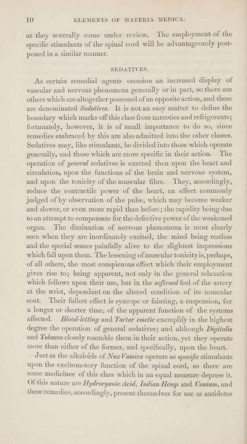 as they severally come under review. ‘The employment of the specific stimulants of the spimal cord will be advantageously post- poned in a similar manner. SEDATIVES. As certain remedial agents occasion an increased display of vascular and nervous phenomena generally or in part, so there are others which are altogether possessed of an opposite action, and these are denominated Sedatives. It is not an easy matter to define the boundary which marks off this class from narcotics and refrigerants; fortunately, however, it is of small importance to do so, since remedies embraced by this are also admitted into the other classes. Sedatives may, like stimulants, be divided into those which operate generally, and those which are more specific in their action. The operation of general sedatives is exerted then upon the heart and circulation, upon the functions of the brain and nervous system, and upon the tonicity of the muscular fibre. They, accordingly, reduce the contractile power of the heart, an effect commonly judged of by observation of the pulse, which may become weaker and slower, or even more rapid than before; the rapidity being due to an attempt to compensate for the defective power of the weakened organ. ‘The diminution of nervous phenomena is most clearly seen when they are inordinately excited, the mind being restless and the special senses painfully alive to the slightest impressions which fall upon them. The lessening of muscular tonicity is, perhaps, of all others, the most conspicuous effect which their employment gives rise to; being apparent, not only in the general relaxation which follows upon their use, but in the softened feel of the artery at the wrist, dependant on the altered condition of its muscular coat. Their fullest effect is syncope or fainting, a suspension, for a longer or shorter time, of the apparent function of the systems affected. Blood-letting and Tartar emetic exemplify in the highest degree the operation of general sedatives; and although Digitalis and Tobacco closely resemble them in their action, yet they operate more than either of the former, and specifically, upon the heart. Just as the alkaloids of Nua Vomica operate as specific stimulants upon the excitomotory function of the spinal cord, so there are some medicines of this class which in an equal measure depress it. Of this nature are Hydrocyanic Acid, Indian Hemp and Conium, and these remedies, accordingly, present themselves for use as antidotes