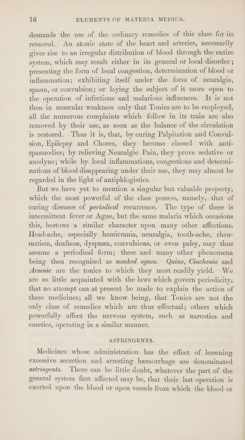 demands the use of the ordinary remedies of this class for its removal. An atonic state of the heart and arteries, necessarily gives rise to an irregular distribution of blood through the entire system, which may result either in its general or local disorder ; presenting the form of local congestion, determination of blood or inflammation; exhibiting itself under the form of neuralgia, spasm, or convulsion; or laying the subject of 1t more open to the operation of infectious and malarious influences. It is not then in muscular weakness only that Tonics are to be employed, all the numerous complaints which follow in its train are also removed by their use, as soon as the balance of the circulation is restored. Thus it is, that, by curing Palpitation and Convul- sion, Epilepsy and Chorea, they become classed with anti- spasmodics; by relieving Neuralgic Pain, they prove sedative or anodyne; while by local inflammations, congestions and determi- nations of blood disappearing under their use, they may almost be regarded in the hght of antiphlogistics. But we have yet to mention a singular but valuable prspotlla which the most powerful of the class possess, namely, that of curing diseases of periodical recurrence. The type of these is intermittent fever or Ague, but the same malaria which occasions this, bestows a similar character upon many other affections. Head-ache, especially hemicrania, neuralgia, tooth-ache, rheu- matism, deafness, dyspnzea, convulsions, or even palsy, may thus assume a periodical form; these and many other phenomena being then recognised as masked agues. Quina, Cinchonia and Arsenic are the tonics to which they most readily yield. We are so little acquainted with the laws which govern periodicity, that no attempt can at present be made to explain the action of these medicines; all we know being, that Tonics are not the only class of remedies which are thus effectual; others which powerfully affect the nervous system, such as narcotics and emetics, operating in a similar manner. . ASTRINGENTS. Medicines whose administration has the effect of lessening excessive secretion and arresting hemorrhage are denominated astringents. ‘There can be little doubt, whatever the part of the general system first affected may be, that their last operation is exerted upon the blood or upon vessels from which the blood or