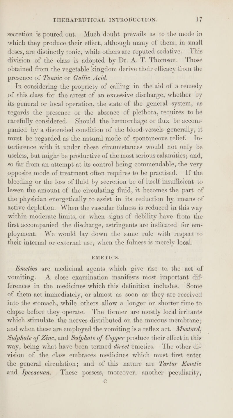 secretion is poured out. Much doubt prevails as to the mode in which they produce their effect, although many of them, in small doses, are distinctly tonic, while others are reputed sedative. This division of the class is adopted by Dr. A. T. Thomson. Those obtaimed from the vegetable kingdom derive their efficacy from the presence of Tannic or Gallic Acid. In considering the propriety of callmg im the aid of a remedy of this class for the arrest of an excessive discharge, whether by its general or local operation, the state of the general system, as regards the presence or the absence of plethora, requires to be carefully considered. Should the hemorrhage or flux be accom- panied by a distended condition of the blood-vessels generally, it must be regarded as the natural mode of spontaneous relief. In- terference with it under these circumstances would not only be useless, but might be productive of the most serious calamities; and, so far from an attempt at its control bemg commendable, the very opposite mode of treatment often requires to be practised. If the bleeding or the loss of fluid by secretion be of itself insufficient to lessen the amount of the circulating fluid, it becomes the part of the physician energetically to assist im its reduction by means of active depletion. When the vascular fulness is reduced in this way within moderate limits, or when signs of debility have from the first accompanied the discharge, astringents are indicated for em- ployment. We would lay down the same rule with respect to their internal or external use, when the fulness is merely local. EMETICS. Eimetics are medicinal agents which give rise to. the act of vomiting. A close examination manifests most important dif- ferences in the medicines which this definition includes. Some of them act immediately, or almost as soon as they are received into the stomach, while others allow a longer or shorter time to elapse before they operate. The former are mostly local irritants which stimulate the nerves distributed on the mucous membrane; and when these are employed the vomiting is a reflex act. Mustard, Sulphate of Zinc, and Sulphate of Copper produce their effect in this way, being what have been termed direct emetics. The other di- vision of the class embraces medicines which must first enter the general circulation; and of this nature are Tartar Emetic and Ipecacuan. These possess, moreover, another peculiarity, C