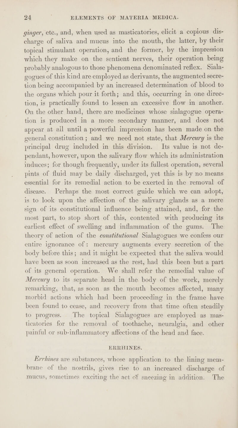 ginger, ete., and, when used as masticatories, elicit a copious dis- charge of saliva and mucus into the mouth, the latter, by their topical stimulant operation, and the former, by the impression which they make on the sentient nerves, their operation being probably analogous to those phenomena denominated reflex. Siala- gogues of this kind are employed as derivants, the augmented secre- tion being accompanied by an increased determination of blood to the organs which pour it forth; and this, occurring in one direc- tion, is practically found to lessen an excessive flow in another. On the other hand, there are medicines whose slalagogue opera- tion is produced in a more secondary manner, and does not appear at all until a powerful impression has been made on the general constitution ; and we need not state, that Mercury is the principal drug included in this division. Its value is not de- pendant, however, upon the salivary flow which its administration induces; for though frequently, under its fullest operation, several pints of fluid may be daily discharged, yet this is by no means essential for its remedial action to be exerted in the removal of disease. Perhaps the most correct guide which we can adopt, is to look upon the affection of the salivary glands as a mere sion of its constitutional influence being attained, and, for the most part, to stop short of this, contented with producing its earliest effect of swelling and inflammation of the gums. The theory of action of the constitutional Sialagogues we confess our entire ignorance of: mercury augments every secretion of the body before this; and it might be expected that the saliva would have been as soon increased as the rest, had this been but a part of its general operation. We shall refer the remedial value of Mercury to its separate head in the. body of the work, merely remarking, that, as soon as the mouth becomes affected, many morbid actions which had been proceeding in the frame have been found to cease, and recovery from that time often steadily to progress. The topical Sialagogues are employed as mas- ticatories for the removal of toothache, neuralgia, and other painful or sub-inflammatory affections of the head and face. ERRHINES. Errhines ave substances, whose application to the linmg mem- brane of the nostrils, gives rise to an increased discharge of mucus, sometimes exciting the act of sneezing in addition. The