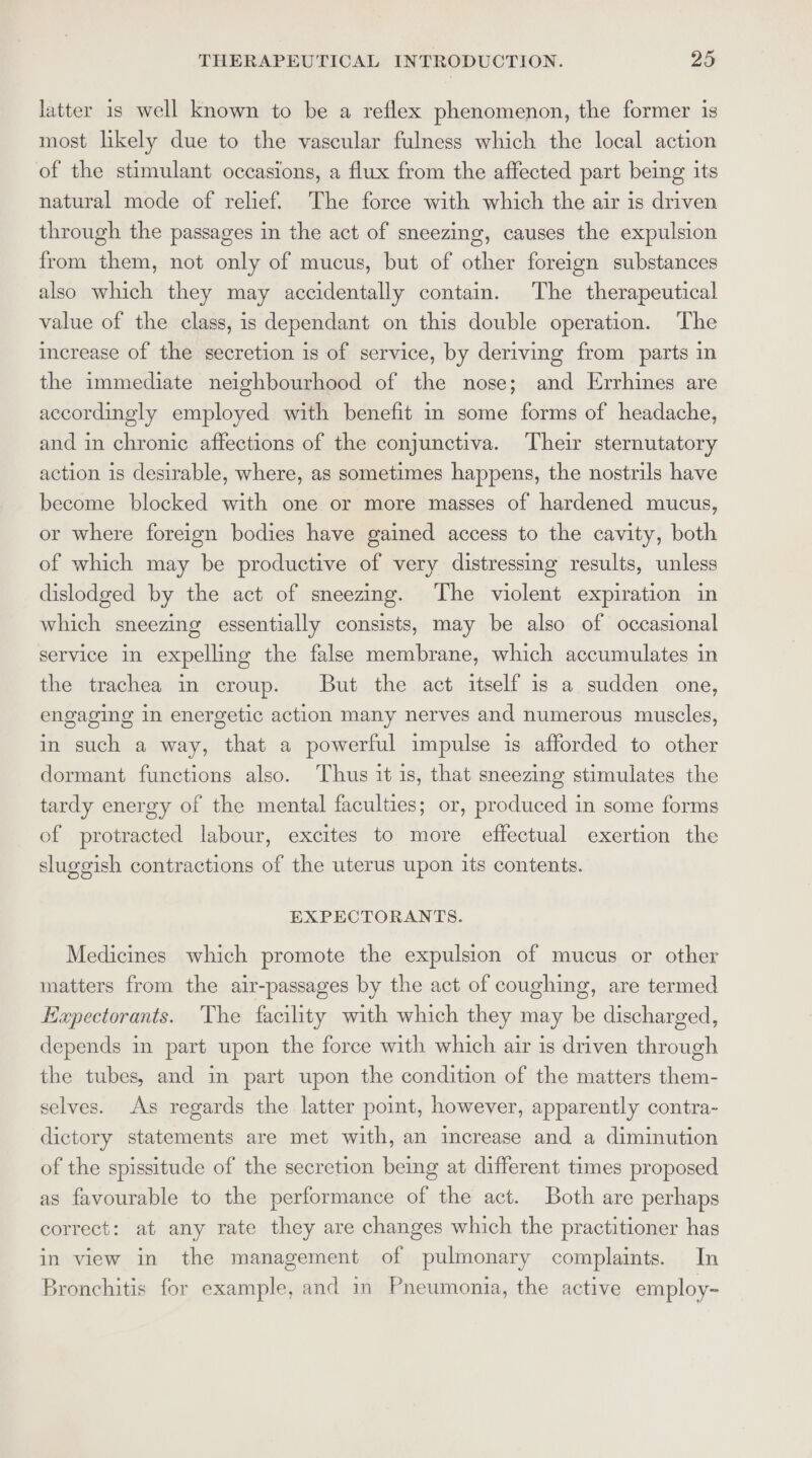 latter is well known to be a reflex phenomenon, the former is most likely due to the vascular fulness which the local action of the stimulant occasions, a flux from the affected part being its natural mode of relief. The force with which the air is driven through the passages in the act of sneezing, causes the expulsion from them, not only of mucus, but of other foreign substances also which they may accidentally contain. The therapeutical value of the class, is dependant on this double operation. The increase of the secretion is of service, by deriving from parts in the immediate neighbourhood of the nose; and Errhines are accordingly employed with benefit in some forms of headache, and in chronic affections of the conjunctiva. Their sternutatory action is desirable, where, as sometimes happens, the nostrils have become blocked with one or more masses of hardened mucus, or where foreign bodies have gained access to the cavity, both of which may be productive of very distressing results, unless dislodged by the act of sneezing. The violent expiration in which sneezing essentially consists, may be also of occasional service in expelling the false membrane, which accumulates in the trachea in croup. But the act itself is a sudden one, engaging in energetic action many nerves and numerous muscles, in such a way, that a powerful impulse is afforded to other dormant functions also. Thus it is, that sneezing stimulates the tardy energy of the mental faculties; or, produced in some forms of protracted labour, excites to more effectual exertion the sluggish contractions of the uterus upon its contents. EXPECTORANTS. Medicines which promote the expulsion of mucus or other matters from the air-passages by the act of coughing, are termed Kxpectorants. The facility with which they may be discharged, depends in part upon the force with which air is driven through the tubes, and in part upon the condition of the matters them- selves. As regards the latter point, however, apparently contra- dictory statements are met with, an increase and a diminution of the spissitude of the secretion being at different times proposed as favourable to the performance of the act. Both are perhaps correct: at any rate they are changes which the practitioner has in view in the management of pulmonary complaints. In Bronchitis for example, and in Pneumonia, the active employ-