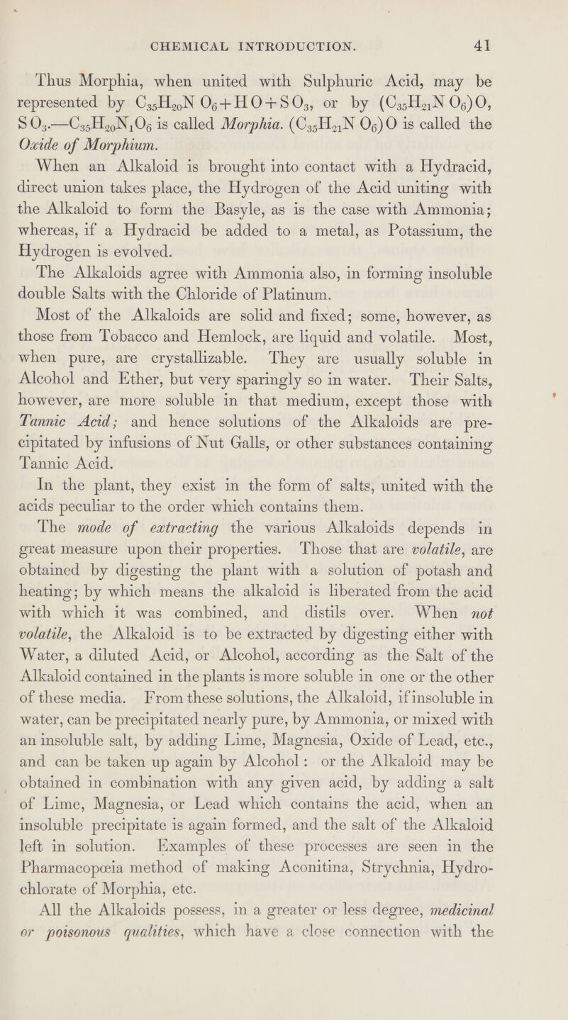 Thus Morphia, when united with Sulphuric Acid, may be represented by C3;H.N Ogs+HO+S0s,, or by (C35HiN O06) 90, S O3.—C35HooN Og is called Morphia. (C3;H.,N Og) 0 is called the Oxide of Morphium. When an Alkaloid is brought into contact with a Hydracid, direct union takes place, the Hydrogen of the Acid uniting with the Alkaloid to form the Basyle, as is the case with Ammonia; whereas, if a Hydracid be added to a metal, as Potassium, the Hydrogen 1s evolved. The Alkaloids agree with Ammonia also, in forming insoluble double Salts with the Chloride of Platinum. Most of the Alkaloids are solid and fixed; some, however, as those from Tobacco and Hemlock, are liquid and volatile. Most, when pure, are crystallizable. They are usually soluble in Alcohol and Ether, but very sparingly so in water. Their Salts, however, are more soluble in that medium, except those with Lannie Acid; and hence solutions of the Alkaloids are pre- cipitated by infusions of Nut Galls, or other substances containing Tannic Acid. In the plant, they exist in the form of salts, united with the acids peculiar to the order which contains them. The mode of extracting the various Alkaloids depends in great measure upon their properties. ‘Those that are volatile, are obtained by digesting the plant with a solution of potash and heating; by which means the alkaloid is liberated from the acid with which it was combined, and distils over. When no# volatile, the Alkaloid is to be extracted by digesting either with Water, a diluted Acid, or Alcohol, according as the Salt of the Alkaloid contained in the plants 1s more soluble in one or the other of these media. From these solutions, the Alkaloid, ifinsoluble in water, can be precipitated nearly pure, by Ammonia, or mixed with an insoluble salt, by adding Lime, Magnesia, Oxide of Lead, ete., and can be taken up again by Alcohol: or the Alkaloid may be _ obtained in combination with any given acid, by adding a salt of Lime, Magnesia, or Lead which contains the acid, when an insoluble precipitate is again formed, and the salt of the Alkaloid left in solution. Examples of these processes are seen im the Pharmacopeeia method of making Aconitina, Strychnia, Hydro- chlorate of Morphia, ete. All the Alkaloids possess, in a greater or less degree, medicinal or poisonous qualities, which have a close connection with the