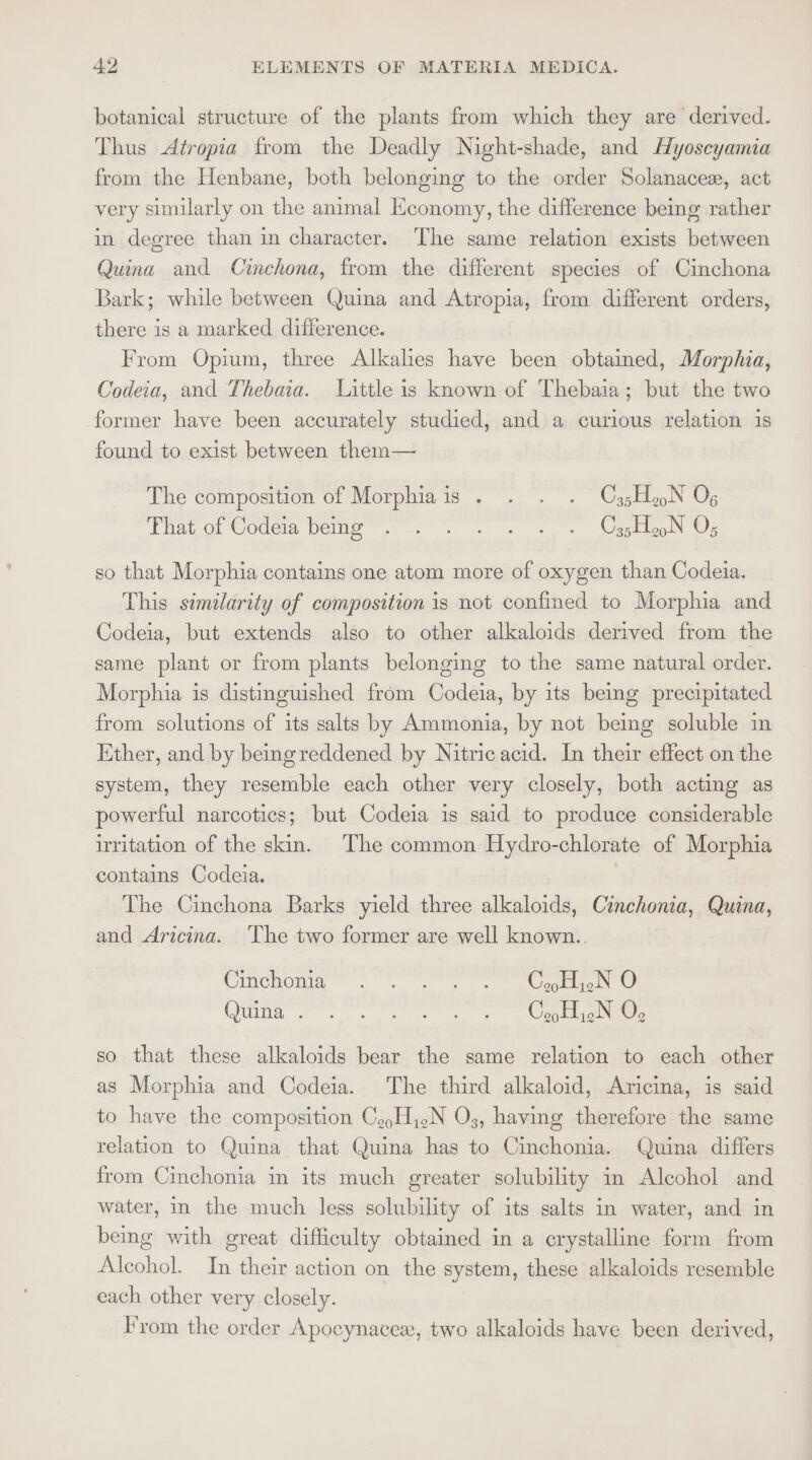 botanical structure of the plants from which they are derived. Thus Atropia from the Deadly Night-shade, and Hyoscyamia from the Henbane, both belonging to the order Solanacez, act very similarly on the animal Economy, the difference being rather in degree than in character. The same relation exists between Quina and Cinchona, from the different species of Cinchona Bark; while between Quina and Atropia, from different orders, there is a marked difference. From Opium, three Alkalies have been obtained, Morphia, Codeia, and Thebaia. Little is known of Thebaia; but the two former have been accurately studied, and a curious relation is found to exist between them— The composition of Morphiais . . . . C35H aN Og That of Codeia being . . . . « « « Oj5HeoN O; so that Morphia contains one atom more of oxygen than Codeia. This similarity of composition is not confined to Morphia and Codeia, but extends also to other alkaloids derived from the same plant or from plants belonging to the same natural order. Morphia is distinguished from Codeia, by its being precipitated from solutions of its salts by Ammonia, by not being soluble in Ether, and by beingreddened by Nitric acid. In their effect on the system, they resemble each other very closely, both acting as powerful narcotics; but Codeia is said to produce considerable irritation of the skin. The common Hydro-chlorate of Morphia contains Codeia. The Cinchona Barks yield three alkaloids, Cinchonia, Quina, and Aricina. The two former are well known.. Cinchoma . s,s * aonb Otina . so eee we, outta eae so that these alkaloids bear the same relation to each other as Morphia and Codeia. The third alkaloid, Aricina, is said to have the composition CeyH,.N O3, having therefore the same relation to Quina that Quina has to Cinchonia. Quina differs from Cinchonia in its much greater solubility in Alcohol and water, in the much less solubility of its salts in water, and in bemg with great difficulty obtained in a crystalline form from Alcohol. In their action on the system, these alkaloids resemble each other very closely. From the order Apocynacex, two alkaloids have been derived,