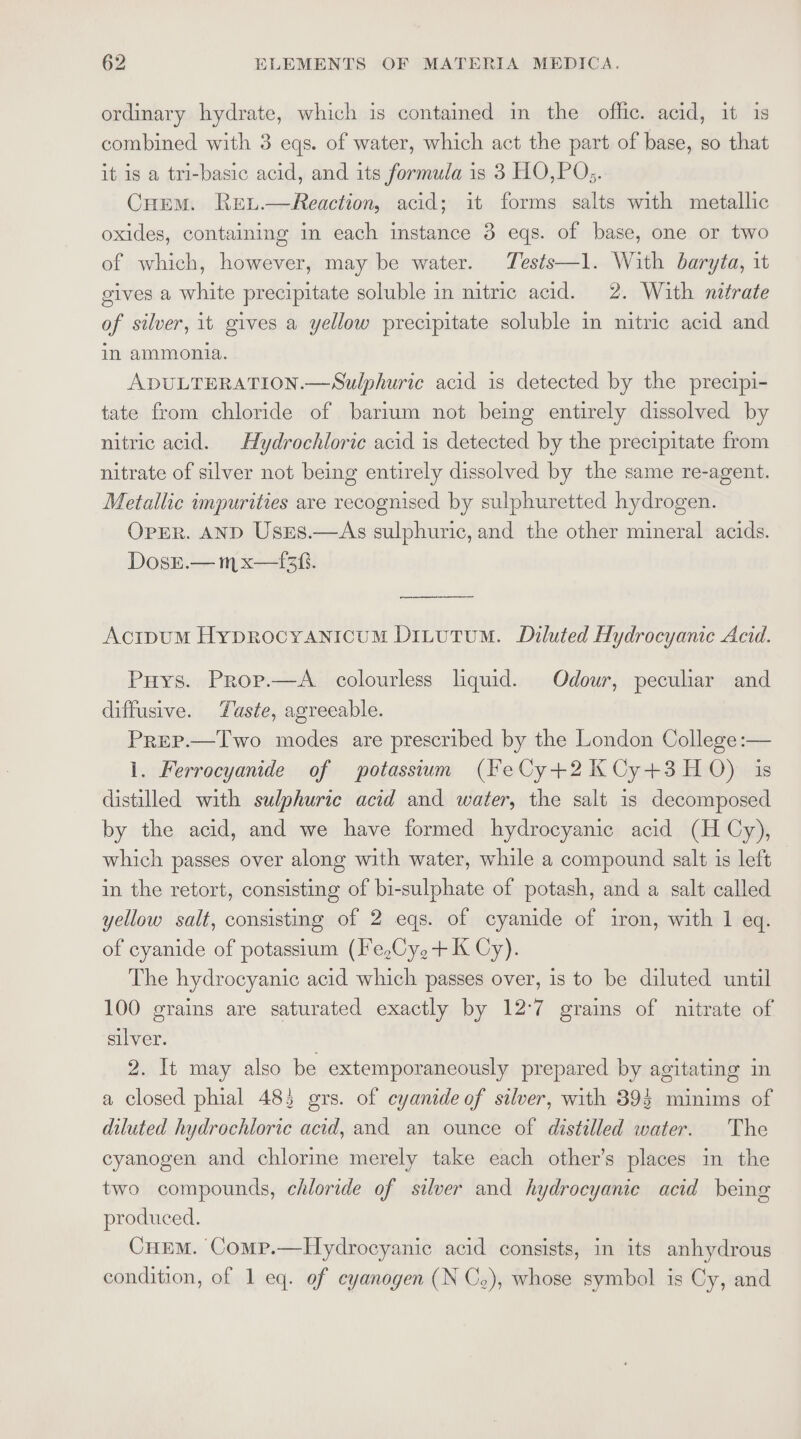 ordinary hydrate, which is contained in the offic. acid, it is combined with 3 eqs. of water, which act the part of base, so that it is a tri-basic acid, and its formula is 3 HO,PO;. CHEM. Ret.—Reaction, acid; it forms salts with metallic oxides, containing in each instance 3 eqs. of base, one or two of which, however, may be water. Tests—1. With baryta, it gives a white precipitate soluble in nitric acid. 2. With nitrate of silver, it gives a yellow precipitate soluble in nitric acid and in ammonia. ADULTERATION.—Sulphuric acid is detected by the precipi- tate from chloride of barium not being entirely dissolved by nitric acid. Hydrochloric acid is detected by the precipitate from nitrate of silver not being entirely dissolved by the same re-agent. Metallic impurities are recognised by sulphuretted hydrogen. OpER. AND Uses.—As sulphuric, and the other mineral acids. DosE.—m x—1f3. Acipum Hyprocyanroum Ditutum. Diluted Hydrocyanic Acid. Puys. Prop.—A_ colourless liquid. Odour, peculiar and diffusive. Yuaste, agreeable. Prep.—Two modes are prescribed by the London College:— i. Ferrocyanide of potassium (FeCy+2KCy+3H0) is distilled with sulphuric acid and water, the salt is decomposed by the acid, and we have formed hydrocyanic acid (H Cy), which passes over along with water, while a compound salt is left in the retort, consisting of bi-sulphate of potash, and a salt called yellow salt, consisting of 2 eqs. of cyanide of iron, with 1 eq. of cyanide of potassium (I'e,Cy,+ K Cy). The hydrocyanic acid which passes over, is to be diluted until 100 grains are saturated exactly by 12:7 grains of nitrate of silver. 2. It may also be extemporaneously prepared by agitating in a closed phial 485 grs. of cyanide of silver, with 39$ minims of diluted hydrochloric acid, and an ounce of distilled water. The cyanogen and chlorine merely take each other’s places in the two compounds, chloride of silver and hydrocyanie acid being produced. Cuem. Comp.—Hydrocyanic acid consists, in its anhydrous condition, of 1 eq. of cyanogen (N Co), whose symbol is Cy, and