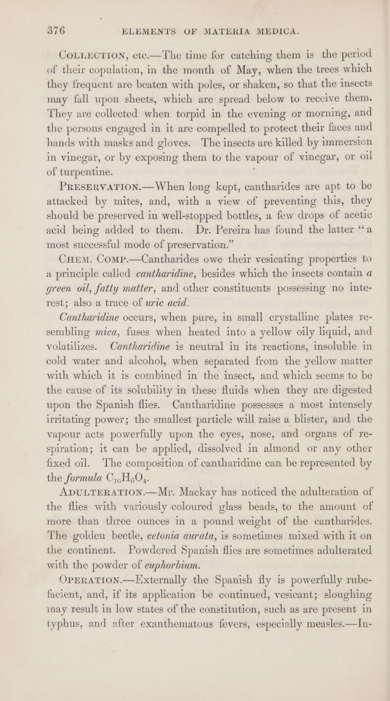 COLLECTION, etc.—The time for catching them is the period of their copulation, in the month of May, when the trees which they frequent are beaten with poles, or shaken, so that the sects may fall upon sheets, which are spread below to receive them. They are collected when torpid in the evening or morning, and the persons engaged in it are compelled to protect their faces and hands with masks and gloves. The insects are killed by immersion in vinegar, or by exposing them to the vapour of vinegar, Or oil of turpentine. PRESERVATION.— When long kept, cantharides are apt to be attacked by mites, and, with a view of preventing this, they should be preserved in well-stopped bottles, a few drops of acetic acid being added to them. Dr. Pereira has found the latter ‘a most successful mode of preservation.” CHEM. Comp.—Cantharides owe their vesicating properties to a principle called cantharidine, besides which the insects contain a green oil, fatty matter, and other constituents possessing no inte- rest; also a trace of urie acid. Cantharidine occurs, when pure, in smal] crystalline plates re- sembling mica, fuses when heated into a yellow oily liquid, and volatilizes. Cantharidine is neutral in its reactions, insoluble in cold water and alcohol, when separated from the yellow matter with which it is combined in the insect, and which seems to be the cause of its solubility in these fluids when they are digested upon the Spanish flies. Cantharidine possesses a most intensely irritating power; the smallest particle will raise a blister, and the vapour acts powerfully upon the eyes, nose, and organs of re- splration; it can be applied, dissolved in almond or any other fixed oil. The composition of cantharidine can be represented by the formula C,,H6Q4. ADULTERATION.—Mr. Mackay has noticed the adulteration of the flies with variously coloured glass beads, to the amount of more than three ounces in a pound weight of the canthardes. The golden beetle, cetonia aurata, is sometimes mixed with it on the continent. Powdered Spanish flies are sometimes adulterated with the powder of euphorbium. OPERATION.—Externally the Spanish fly is powerfully rube- facient, and, if its application be continued, vesicant; sloughing may result in low states of the constitution, such as are present in typhus, and after exanthematous fevers, especially measles —In-