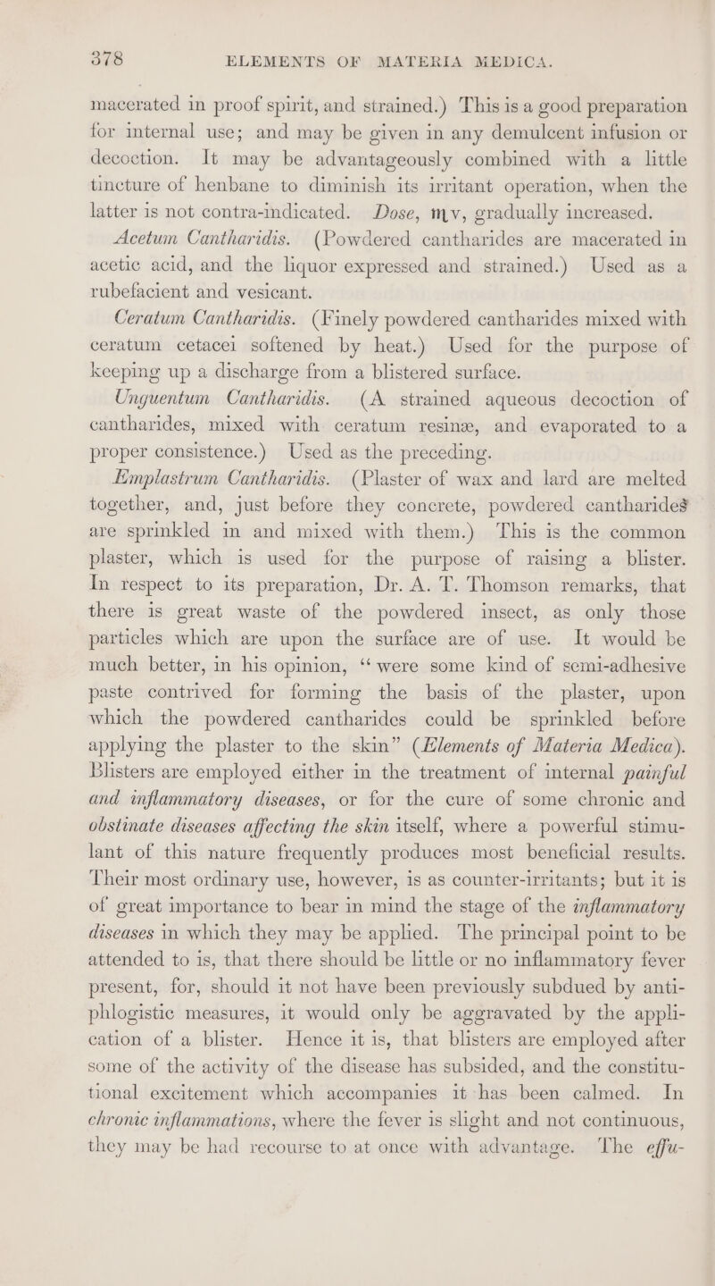macerated in proof spirit, and strained.) This is a good preparation for internal use; and may be given in any demulcent infusion or decoction. It may be advantageously combined with a little tincture of henbane to diminish its irritant operation, when the latter is not contra-indicated. Dose, mv, gradually increased. Acetum Cantharidis. (Powdered cantharides are macerated in acetic acid, and the liquor expressed and strained.) Used as a rubefacient and vesicant. Ceratum Cantharidis. (Finely powdered cantharides mixed with ceratum cetacel softened by heat.) Used for the purpose of keeping up a discharge from a blistered surface. Unguentum Cantharidis. (A stramed aqueous decoction of cantharides, mixed with ceratum resine, and evaporated to a proper consistence.) Used as the preceding. Eimplastrum Cantharidis. (Plaster of wax and lard are melted together, and, just before they concrete, powdered cantharide$ are sprinkled im and mixed with them.) This is the common plaster, which is used for the purpose of raising a blister. In respect to its preparation, Dr. A. T. Thomson remarks, that there is great waste of the powdered insect, as only those particles which are upon the surface are of use. It would be much better, in his opinion, ‘‘ were some kind of semi-adhesive paste contrived for forming the basis of the plaster, upon which the powdered cantharides could be sprinkled before applying the plaster to the skin” (Llements of Materia Medica). Blisters are employed either in the treatment of internal painful and inflammatory diseases, or for the cure of some chronic and obstinate diseases affecting the skin itself, where a powerful stimu- lant of this nature frequently produces most beneficial results. Their most ordinary use, however, is as counter-irritants; but it is of great importance to bear in mind the stage of the inflammatory diseases in which they may be applied. The principal point to be attended to is, that there should be little or no inflammatory fever present, for, should it not have been previously subdued by anti- phlogistic measures, it would only be aggravated by the appli- cation of a blister. Hence it is, that blisters are employed after some of the activity of the disease has subsided, and the constitu- tional excitement which accompanies it has been calmed. In chronic inflammations, where the fever is slight and not continuous, they may be had recourse to at once with advantage. The effu-