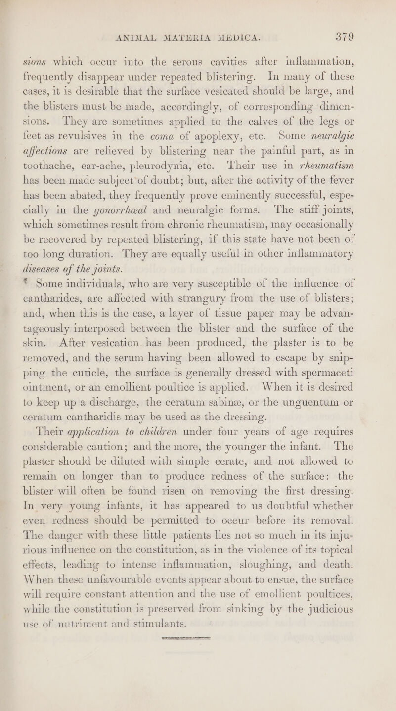 sions which occur into the serous cavities after inflammation, frequently disappear under repeated blistermg. In many of these cases, it is desirable that the surface vesicated should be large, and the blisters must be made, accordingly, of corresponding dimen- sions. ‘They are sometimes applied to the calves of the legs or feet as revulsives in the coma of apoplexy, etc. Some neuralgic affections are relieved by blistering near the painful part, as in toothache, ear-ache, pleurodynia, ete. ‘Their use in rheumatism has been made subject of doubt; but, after the activity of the fever has been abated, they frequently prove eminently successful, espe- cially in the gonorrhwal and neuralgic forms. The stiff joints, which sometimes result from chronic rheumatism, may occasionally be recovered by repeated blistering, if this state have not been of too long duration. They are equally useful in other inflammatory diseases of the joints. * Some individuals, who are very susceptible of the influence of cantharides, are affected with strangury from the use of blisters; and, when this is the case, a layer of tissue paper may be advan- tageously interposed between the blister and the surface of the skin. After vesication. has been produced, the plaster is to be removed, and the serum having been allowed to escape by snip- ping the cuticle, the surface is generally dressed with spermaceti ointment, or an emollient poultice is applied. When it is desired to keep up a discharge, the ceratum sabinz, or the unguentum or ceratum cantharidis may be used as the dressing. Their application to children under four years of age requires considerable caution; and the more, the younger the infant. The plaster should be diluted with simple cerate, and not allowed to remain on longer than to produce redness of the surface: the blister will often be found risen on removing the first dressing. In very young infants, it has appeared to us doubtful whether even redness should be permitted to occur before its removal. The danger with these little patients lies not so much in its inju- rious influence on the constitution, as in the violence of its topical effects, leading to intense inflammation, sloughing, and death. When these unfavourable events appear about to ensue, the surface will require constant attention and the use of emollient poultices, while the constitution is preserved from sinking by the judicious use of nutriment and stimulants.