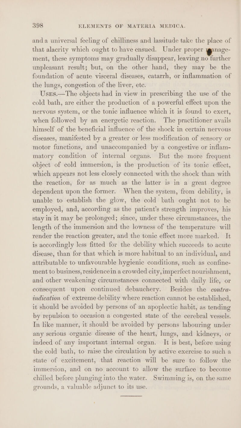 anda universal feeling of chilliness and lassitude take the place of that alacrity which ought to have ensued. Under proper ganage- ment, these symptoms may gradually disappear, leaving no further unpleasant result; but, on the other hand, they may be the foundation of acute visceral diseases, catarrh, or inflammation of the lungs, congestion of the liver, etc. Usres.—The objects had in view in prescribing the use of the cold bath, are either the production of a powerful effect upon the nervous system, or the tonic influence which it is found to exert, when followed by an energetic reaction. The practitioner avails himself of the beneficial influence of the shock in certain nervous diseases, manifested by a greater or less modification of sensory or motor functions, and unaccompanied by a congestive or inflam- matory condition of internal organs. But the more frequent object of cold immersion, is the production of its tonic effect, which appears not less closely connected with the shock than with the reaction, for as much as the latter is in a great degree dependent upon the former. When the system, from debility, is unable to establish the glow, the cold bath ought not to be employed, and, according as the patient’s strength improves, his stay in it may be prolonged; since, under these circumstances, the leneth of the immersion and the lowness of the temperature will render the reaction greater, and the tonic effect more marked. It is accordingly less fitted for the debility which succeeds to acute disease, than for that which is more habitual to an individual, and attributable to unfavourable hygienic conditions, such as confine- ment to business, residencein a crowded city, imperfect nourishment, and other weakening circumstances connected with daily life, or consequent upon continued debauchery. Besides the contra- indication of extreme debility where reaction cannot be established, it should be avoided by persons of an apoplectic habit, as tending by repulsion to occasion a congested state of the cerebral vessels. In like manner, it should be avoided by persons labouring under any serious organic disease of the heart, lungs, and kidneys, or indeed of any important mternal organ. It is best, before using the cold bath, to raise the circulation by active exercise to such a state of excitement, that reaction will be sure to follow the immersion, and on no account to allow the surface to become chilled before plunging into the water. Swimming is, on the same grounds, a valuable adjunct to its use.