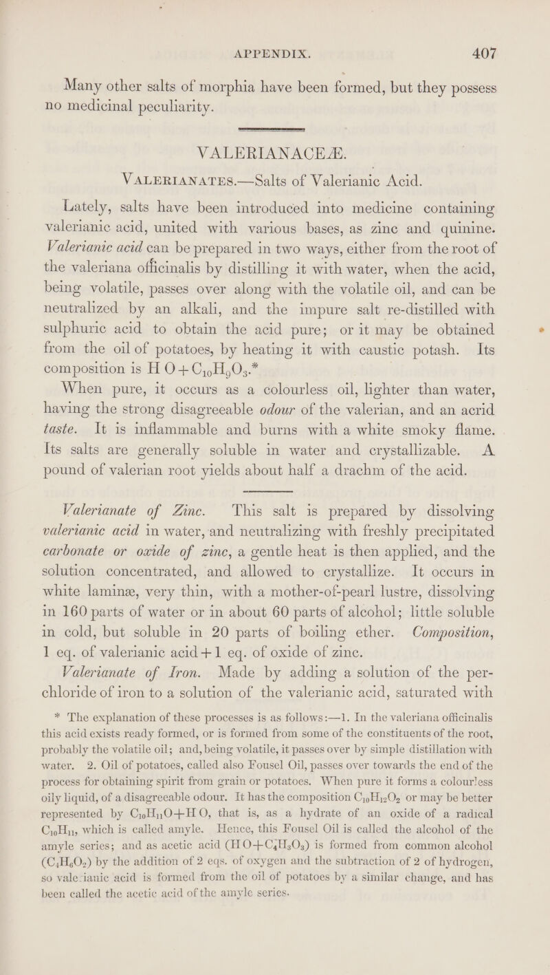 Many other salts of morphia have been fontuedy but they possess no medicinal peculiarity. VALERIANACE. VALERIANATES.—Salts of Valerianic Acid. Lately, salts have been introduced into medicine containing valerianic acid, united with various bases, as zinc and quinine. Valerianic acid can be prepared in two ways, either from the root of the valeriana officinalis by distilling it with water, when the acid, being volatile, passes over along with the volatile oil, and can be neutralized by an alkali, and the impure salt re-distilled with sulphuric acid to obtain the acid pure; or it may be obtained from the oil of potatoes, by heating it with caustic potash. Its composition is H O+C,,H)03.* When pure, it occurs as a colourless oil, lighter than water, having the strong disagreeable odour of the valerian, and an acrid taste. It is inflammable and burns with a white smoky flame. Its salts are generally soluble in water and crystallizable. &lt;A pound of valerian root yields about half a drachm of the acid. Valerianate of Zinc. ‘This salt is prepared by dissolving valervante acid in water, and neutralizing with freshly precipitated carbonate or oxide of zinc, a gentle heat is then applied, and the solution concentrated, and allowed to crystallize. It occurs in white lamine, very thin, with a mother-of-pearl lustre, dissolving in 160 parts of water or in about 60 parts of alcohol; little soluble in cold, but soluble in 20 parts of boiling ether. Composition, 1 eq. of valerianic acid+1 eq. of oxide of zine. Valerianate of Iron. Made by adding a solution of the per- chloride of iron to a solution of the valerianic acid, saturated with * 'The explanation of these processes is as follows:—1. In the valeriana officinalis this acid exists ready formed, or is formed from some of the constituents of the root, probably the volatile oil; and, being volatile, it passes over by simple distillation with water. 2. Oil of potatoes, called also Fousel Oil, passes over towards the end of the process for obtaining spirit from grain or potatoes. When pure it forms a colourless oily liquid, of a disagreeable odour. It has the composition Cj)Hi202 or may be better represented by CyH),O+H O, that is, as a hydrate of an oxide of a radical C,H, which is called amyle. Hence, this Fousel Oil is called the alcohol of the amyle series; and as acetic acid (HO-+C,H;O;) is formed from common alcohol (C,H,O2) by the addition of 2 eqs. of oxygen and the subtraction of 2 of hydrogen, so vale-ianic acid is formed from the oil of potatoes by a similar change, and has been called the acetic acid of the amyle series.
