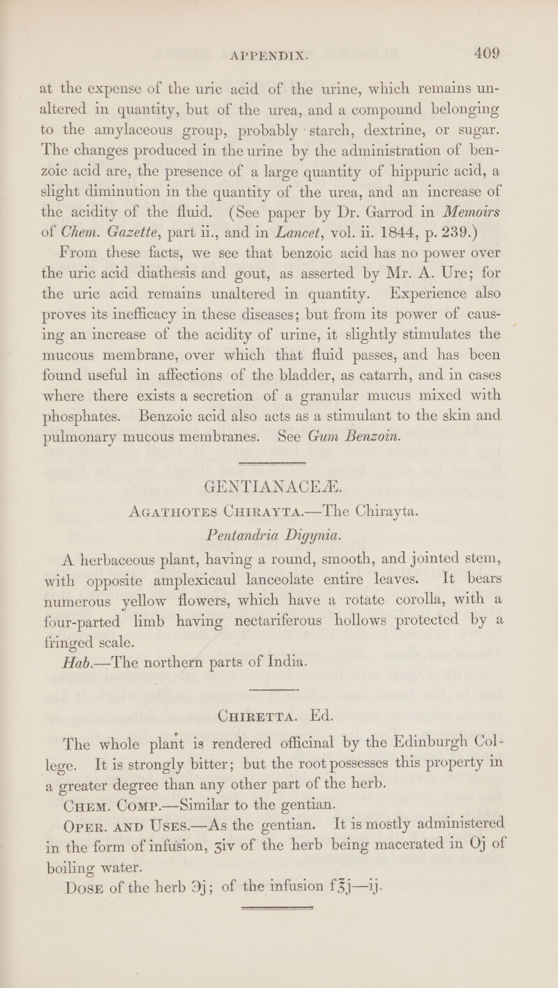 at the expense of the uric acid of the urine, which remains un- altered in quantity, but of the urea, and a compound belonging to the amylaceous group, probably ‘starch, dextrine, or sugar. The changes produced in the urine by the administration of ben- zoic acid are, the presence of a large quantity of hippuric acid, a slight diminution in the quantity of the urea, and an increase of the acidity of the fluid. (See paper by Dr. Garrod in Memoirs of Chem. Gazette, part ii., and in Lancet, vol. ii. 1844, p. 239.) From these facts, we see that benzoic acid has no power over the uric acid diathesis and gout, as asserted by Mr. A. Ure; for the uric acid remains unaltered in quantity. Experience also proves its inefficacy in these diseases; but from its power of caus- ing an increase of the acidity of urine, it slightly stimulates the mucous membrane, over which that fluid passes, and has been found useful in affections of the bladder, as catarrh, and in cases where there exists a secretion of a granular mucus mixed with phosphates. Benzoic acid also acts as a stimulant to the skin and pulmonary mucous membranes. See Gum Benzoin. GENTIANACE. AGATHOTES CHIRAYTA.—The Chirayta. Pentandria Digyma. A herbaceous plant, having a round, smooth, and jointed stem, with opposite amplexicaul lanceolate entire leaves. It bears numerous yellow flowers, which have a rotate corolla, with a four-parted limb having nectariferous hollows protected by a fringed scale. Hab.—The northern parts of India. CHIRETTA. Ed. The whole plant is rendered officinal by the Edinburgh Col- lege. It is strongly bitter; but the root possesses this property in a greater degree than any other part of the herb. CHEM. Comp.—Similar to the gentian. Oprr. AND Uses.—As the gentian. It is mostly administered in the form of infusion, 3iv of the herb being macerated in Oj of boiling water. Dosb of the herb 9j; of the infusion f3j—).