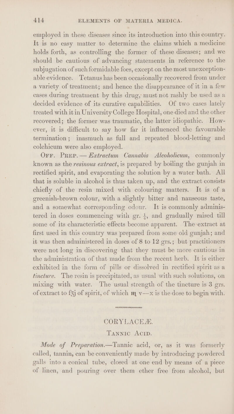 employed in these diseases since its introduction into this country. It is no easy matter to determine the claims which a medicine holds forth, as controlling the former of these diseases; and we should be cautious of advancing statements in reference to the subjugation of such formidable foes, except on the most unexception- able evidence. ‘Tetanus has been occasionally recovered from under a variety of treatment; and hence the disappearance of it in a few cases during treatment by this drug, must not rashly be used as a decided evidence of its curative capabilities. Of two cases lately treated with it in University College Hospital, one died and the other recovered; the former was traumatic, the latter idiopathic. How- ever, it is difficult to say how far it influenced the favourable | termination; inasmuch as full and repeated blood-letting and colchicum were also employed. Orr. Prep.— Evxvtractum Cannabis Alcoholicum, commonly known as the resinous extract, is prepared by boiling the gunjah in rectified spirit, and evaporating the solution by a water bath. All that is soluble in alcohol is thus taken up, and the extract consists chiefly of the resin mixed with colouring matters. It is of a ereenish-brown colour, with a slightly bitter and nauseous taste, and a somewhat corresponding odour. It is commonly adminis- tered in doses commencing with gr. 1, and gradually raised till some of its characteristic effects become apparent. The-extract at first used in this country was prepared from some old gunjah; and it was then administered in doses of 8 to 12 grs.; but practitioners were not long in discovering that they must be more cautious in the administration of that made from the recent herb. It is either exhibited in the form of pills or dissolved in rectified spirit as a tincture. ‘The resin is precipitated, as usual with such solutions, on mixing with water. The usual strength of the tincture is 3 grs. of extract to fz] of spirit, of which m v—x is the dose to begin with. SOR Y LACE ZL. TANNIC ACID. Mode of Preparation—Tannic acid, or, as it was formerly called, tannin, can be conveniently made by introducing powdered galls ito a conical tube, closed at one end by means of a piece of linen, and pouring over them ether free from alcohol, but