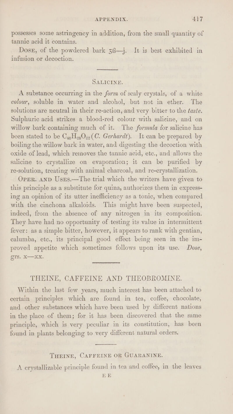 possesses some astringency in addition, from the small quantity of tannic acid it contains. Doss, of the powdered bark 3@—j. It is best exhibited in infusion or decoction. | SALICINE. A substance occurring in the form of scaly crystals, of a white colour, soluble in water and alcohol, but not in ether. The solutions are neutral in their re-action, and very bitter to the tasée. Sulphuric acid strikes a blood-red colour with salicine, and on willow bark containing much of it. The formula for salicine has been stated to be CygHog0o2(C. Gerhardt). It can be prepared by boiling the willow bark in water, and digesting the decoction with oxide of lead, which removes the tannic acid, etc., and allows the salicine to crystallize on evaporation; it can be purified by re-solution, treating with animal charcoal, and re-crystallization. Oper. AND Uses.—The trial which the writers have given to this principle as a substitute for quina, authorizes them in express- ing an opinion of its utter inefliciency as a tonic, when compared with the cinchona alkaloids. ‘This might have been suspected, indeed, from the absence of any nitrogen in its composition. They have had no opportunity of testing its value in intermittent fever: as a simple bitter, however, it appears to rank with gentian, calumba, ete., its principal good effect beimg seen in the im- proved appetite which sometimes follows upon its use. Dose, QTs. X—XX. THEINE, CAFFEINE AND THEOBROMINE. Within the last few years, much interest has been attached to certain principles which are found in tea, coffee, chocolate, and other substances which have been used by different nations in the place of them; for it has been discovered that the same principle, which is very peculiar in its constitution, has been found in plants belonging to very different natural orders. THEINE, CAFFEINE OR GUARANINE. A crystallizable principle found in tea and coffee, in the leaves EE