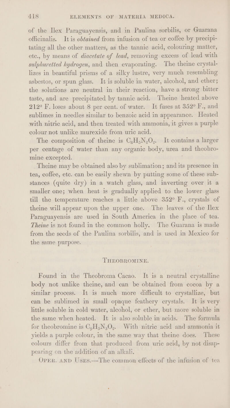 of the Ilex Paraguayensis, and in Paulina sorbilis, or Guarana officinalis. Itis obtained from infusion of tea or coffee by precipi- tating all the other matters, as the tannic acid, colourmg matter, etc., by means of diacetate of lead, removing excess of lead with sulphuretted hydrogen, and then evaporating. The theine erystal- lizes in beautiful prisms of a silky lustre, very much resembling asbestos, or spun glass. It is soluble in water, alcohol, and ether; the solutions are neutral in their reaction, have a strong bitter taste, and are precipitated by tannic acid. Theinme heated above 212° F. loses about 8 per cent. of water. It fuses at 352° F., and sublimes in needles similar to benzoic acid in appearance. Heated with nitric acid, and then treated with ammonia, it gives a purple colour not unlike murexide from uric acid. The composition of theine is CsH;N.O.. It contains a larger per centage of water than any organic body, urea and theobro- mine excepted. Theine may be obtained also by sublimation; and its presence in tea, coffee, etc. can be easily shewn by putting some of these sub- stances (quite dry) in a watch glass, and inverting over it a smaller one; when heat is gradually applied to the lower glass till the temperature reaches a little above 352° F., crystals of theine will appear upon the upper one. The leaves of the Ilex Paraguayensis are used in South America in the place of tea. Theine is not found in the common holly. The Guarana is made from the seeds of the Paulina sorbilis, and is used in Mexico for the same purpose. THEOBROMINE. Found in the Theobroma Cacao. It 1s a neutral crystalline body not unlike theine, and can be obtained from cocoa by a similar process. It is much more difficult to crystallize, but can be sublimed in small opaque feathery crystals. It is very little soluble in cold water, alcohol, or ether, but more soluble in the same when heated. It is also soluble in acids. The formula for theobromine is CyH;N30,. With nitric acid and ammonia it yields a purple colour, in the same way that theine does. These colours differ from that produced from uric acid, by not disap- pearing on the addition of an alkali. OPER. AND Uses.—The common effects of the infusion of tea
