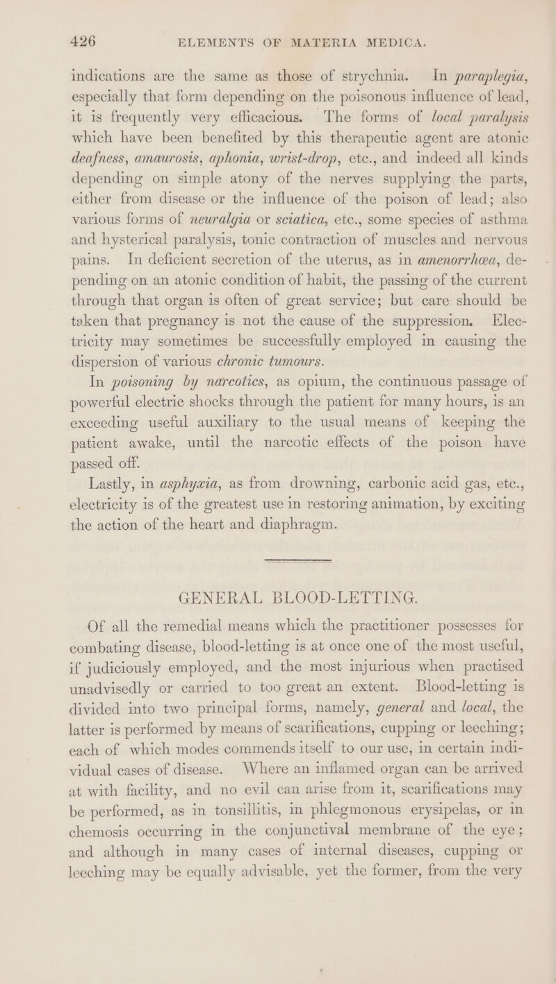 indications are the same as those of strychnia. In paraplegia, especially that form depending on the poisonous influence of lead, it is frequently very efficacious. The forms of local paralysis which have been benefited by this therapeutic agent are atonic deafness, amaurosis, aphonia, wrist-drop, etc., and imdeed all kinds depending on simple atony of the nerves supplying the parts, either from disease or the influence of the poison of lead; also various forms of neuralgia or sciatica, etc., some species of asthma and hysterical paralysis, tonic contraction of muscles and nervous pains. In deficient secretion of the uterus, as in amenorrhea, de- pending on an atonic condition of habit, the passing of the current through that organ is often of great service; but care should be taken that pregnancy is not the cause of the suppression. Elec- tricity may sometimes be successfully employed in causing the dispersion of various chronic tumours. In poisoning by narcotics, as opium, the continuous passage of powerful electric shocks through the patient for many hours, is an exceeding useful auxiliary to the usual means of keeping the patient awake, until the narcotic effects of the poison have passed off. Lastly, in asphywia, as from drowning, carbonic acid gas, etc., electricity 1s of the greatest use in restoring animation, by exciting the action of the heart and diaphragm. GENERAL BLOOD-LETTING. Of all the remedial means which the practitioner possesses for combating disease, blood-letting is at once one of the most useful, if judiciously employed, and the most injurious when practised unadvisedly or carried to too great an extent. Blood-letting is divided into two principal forms, namely, general and local, the latter is performed by means of scarifications, cupping or leeching; each of which modes commends itself to our use, in certain indi- vidual cases of disease. Where an inflamed organ can be arrived at with facility, and no evil can arise from it, scarifications may be performed, as in tonsillitis, in phlegmonous erysipelas, or in chemosis occurring in the conjunctival membrane of the eye; and although in many cases of internal diseases, cupping or leeching may be equally advisable, yet the former, from the very