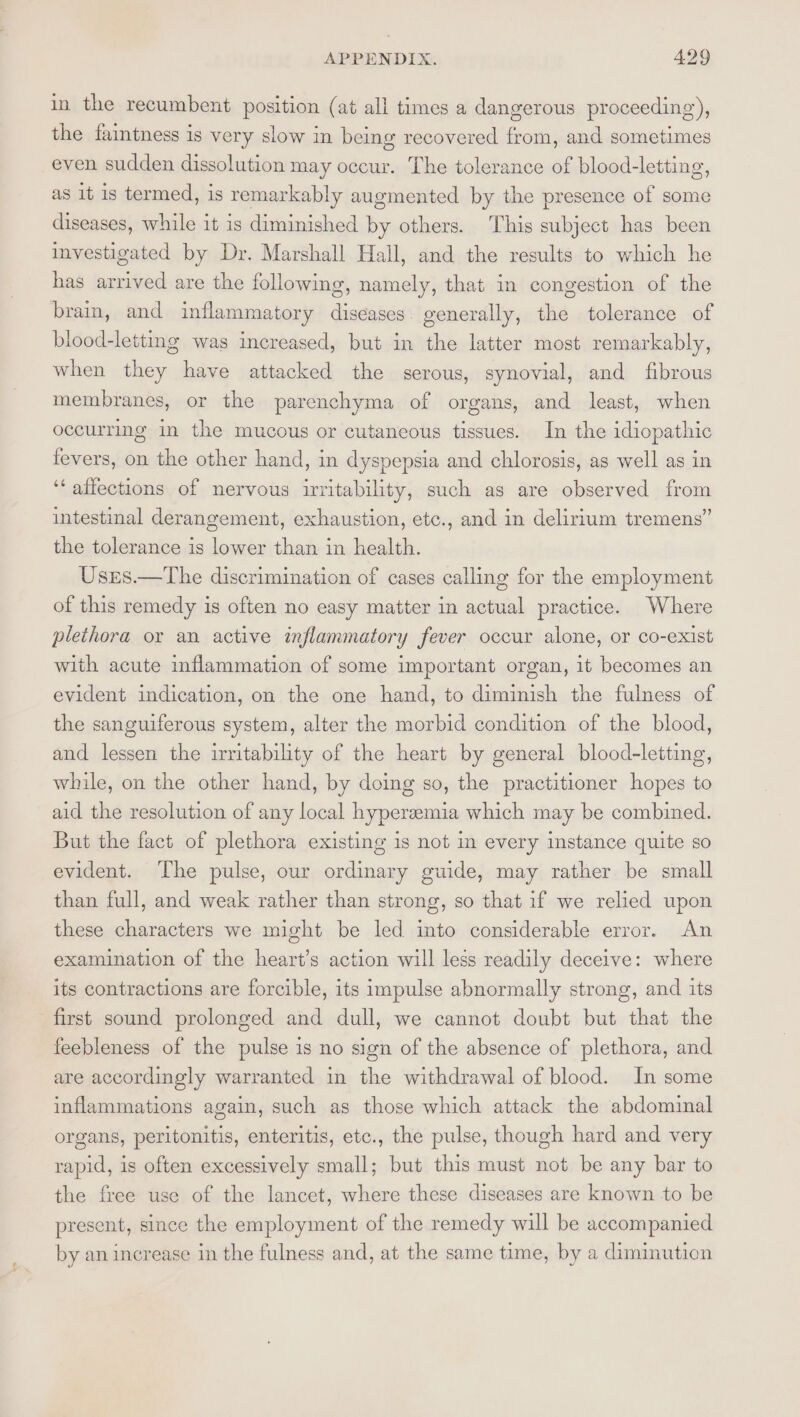 in the recumbent position (at all times a dangerous proceeding), the faintness is very slow in being recovered from, and sometimes even sudden dissolution may occur. The tolerance of blood-letting, as it is termed, is remarkably augmented by the presence of some diseases, while it is diminished by others. This subject has been investigated by Dr. Marshall Hall, and the results to which he has arrived are the following, namely, that in congestion of the brain, and inflammatory diseases generally, the tolerance of blood-letting was increased, but in the latter most remarkably, when they have attacked the serous, synovial, and fibrous membranes, or the parenchyma of organs, and least, when occurring in the mucous or cutaneous tissues. In the idiopathic fevers, on the other hand, in dyspepsia and chlorosis, as well as in ‘‘ affections of nervous irritability, such as are observed from intestinal derangement, exhaustion, etc., and in delirium tremens” the tolerance is lower than in health. Usres.—The discrimination of cases calling for the employment of this remedy is often no easy matter in actual practice. Where plethora or an active inflammatory fever occur alone, or co-exist with acute inflammation of some important organ, it becomes an evident indication, on the one hand, to diminish the fulness of the sanguiferous system, alter the morbid condition of the blood, and lessen the irritability of the heart by general blood-letting, while, on the other hand, by doing so, the practitioner hopes to aid the resolution of any local hyperzemia which may be combined. But the fact of plethora existing 1s not im every instance quite so evident. The pulse, our ordinary guide, may rather be small than full, and weak rather than strong, so that if we relied upon these characters we might be led into considerable error. An examination of the heart’s action will less readily deceive: where its contractions are forcible, its impulse abnormally strong, and its first sound prolonged and dull, we cannot doubt but that the feebleness of the pulse is no sign of the absence of plethora, and are accordingly warranted in the withdrawal of blood. In some inflammations again, such as those which attack the abdominal organs, peritonitis, enteritis, etc., the pulse, though hard and very rapid, is often excessively small; but this must not be any bar to the free use of the lancet, where these diseases are known to be present, since the employment of the remedy will be accompanied by an increase in the fulness and, at the same time, by a diminution
