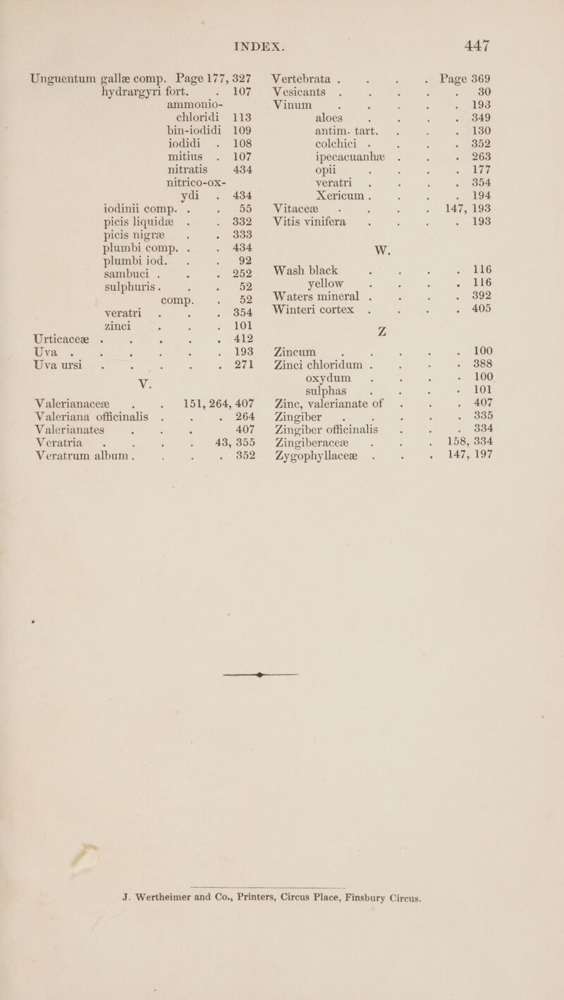 Vertebrata . hydrargyri fort. 107 —- Vesicants ammonio- Vinum chloridi 113 aloes bin-iodidi 109 antim. tart. iodidi 108 colchici mitius 107 ipecacuanhze nitratis 434 opii nitrico-ox- veratri ydi 434 Xericum . iodinii comp. 55 Vitacese picis liquidee 332 Vitis vinifera picis nigree 333 plumbi comp. . 434 WwW. plumbi iod. 92 sambuci . 252 Wash black sulphuris . .- 52 yellow comp. _ 52 Waters mineral . veratri ‘ . 354 Winteri cortex zinc 101 7, Urticacee . : ° 412 Uva 193 Zincum ; Uva ursi 271 Zinci chloridum . Vv. oxydum sulphas V alerianaceze 151, 264,407 Zinc, valerianate of Valeriana officinalis . 264 Zingiber. : Valerianates 407 Zingiber officinali Veratria : 43,355 Zingiberacese Veratrum album. 352 Zygophyllaceze ———— oo —— 447 Page 369 2 oO) 147, 193 158, 334 147, 197