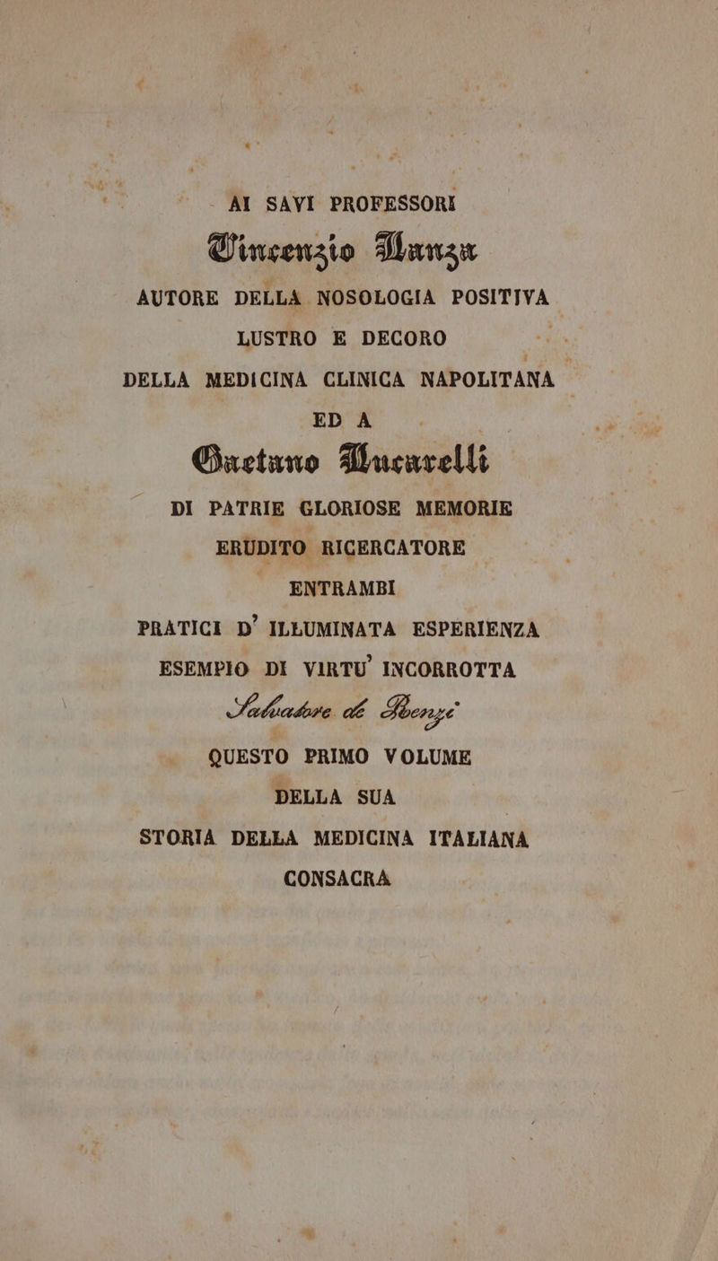 - AI SAVI PROFESSORI Tinsenzio HWanza AUTORE DELLA NOSOLOGIA POSITIVA LUSTRO E DECORO DELLA MEDICINA CLINICA NAPOLITANA ; ED A Suetano Mucarelli DI PATRIE GLORIOSE MEMORIE ERUDITO RICERCATORE ENTRAMBI PRATICI D’ ILLUMINATA ESPERIENZA ESEMPIO DI VIRTU INCORROTTA Sahakra: VA Renzi QUESTO PRIMO VOLUME DELLA SUA STORIA DELLA MEDICINA ITALIANA CONSACRA