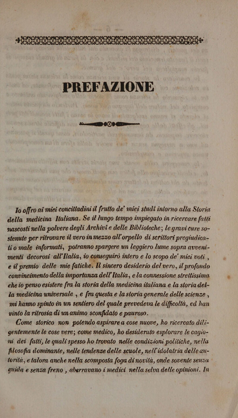 | Tooffroaimiei concilladini il frutto de' miei studi intorno alla Storia della medicina Haliana. Se il lungo tempo impiegato in ricercare fatti nascosti nella polvere degli Archivi e delle Biblioteche; le gravi cure so- stenute per ritrovare îl vero in mezzo all'orpello di scrittori pregiudica- lio male informati, potranno spargere un leggiero lume sopra avveni- menti decorosi all’Ilalia, io conseguirò intero e lo scopo de’ mici voti , e il premio delle mie fatiche. Il sincero desiderio del vero, il profondo convincimento della importanza dell'Italia, e la connessione strettissima che io penso esistere fra la storia della medicina italiana e la storia del- la medicina universale , e fra questa e la storia generale delle scienze , mi hanno spinto in un sentiero del quale prevedeva le difficoltà, ed han vinto la rilrosia di un animo sconfidato e pauroso. Come storico non potendo aspirare a cose nuove, ho ricercato dili- gentemente le cose vere; come medico, ho desiderato esplorare le cagio- m dei fatti, le quali spesso ho trovato nelle condizioni politiche, nella filosofia dominante, nelle tendenze delle scuole, nell’idolatria delle au- torità, e talora anche nella scomposta foga di novità, onde sovente senza quida e senza freno , aberravano i medici nella selva delle opinioni. In