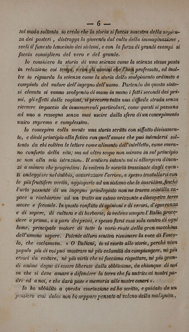 ce a tal modo soltanto io credo che la storia si faccia maestra della sapien= za dei posteri , distragga la gioventù dal culto della immaginazione , sveli il funesto lenocinio dei sistemi, e con la forza di grandi esempi si faccia consigliera del vero e del grande. Io consiciero la storia di una scienza come la scienza stessa posta in relazione coi lempi, e con gli uominì che l° haò professuta, ed inol- tre io riguardo la scienza come la storia dello svolgimento ordinato e compiuto del valore dell'ingegno dell'uomo. Partendo da questa sinte- si elevata sî vanno svolgendo di mano în mano i fattì secondi daî pri- mi, glieffetti dalle cagioni,'sî percorre tulta una difficile strada senza ricevere impaccio da innumerevoli particolari, come questi si passano ad uno a rassegna senza mai uscire dalla sfera diun concepimento unico supremo e complessivo, Io concepiva colla mente una storia scritta con siffatto divisamen- to, e diedi principio alla fatica con quell'amore che può intendersi sol- tanto da chi coltiva le letlere come alimento dell'intelletto, come sovra- no conforto della vila; ma ad altro scopo non mirava in sul principio se non alla mia istruzione. Il sentiero intanto mi si allargava dinan- zi a misura che progrediva. lo vedeva le società trascinale dagli even - li ondeggiare nel dubbio, accarezzare l'errore, e spesso trastullarsi con le più fruttifere verità, aggiogarle ad un sistema che le inaridiva, finchè l'urto possente dî un ingegno privilegiato non ne tracva scintilla ca- pace a rischiarare ad un trallo un esteso orizzonte e discoprire terre nuove e feconde. In questo conflitto di opinioni e di errori, d'ignoranza e di sapere, di cultura e di barbarie; i0 vedeva sempre l Halia proce- dere prima, o a paro deiprimi, e spesso farsi essa sola centro di ogni lume, principale motore di ‘tutte le varie ruote della gran macchina dell'umano sapere. Potente allora sentiva risuonare la voce di Fosco- lo, che esclamava. « O Tlaliani, to vi esorto alle storie, perchè niun popolo più di voi può mostrare nè più calamità da compiangere, né più errori da evitare, nè più virtù che vi facciano rispettare, nè più gran= di anîme degne di essere liberate dalla obblivione, da chiunque di noi sa che sì deve amare e difendere la terra che fu nutrice ai nostri pa- dri ed anoi, e che darà pate e memoria alle nostre ceneri v. |. To ho ubbidito a questa esortazione ed ho' scritto, e quidato da un pensiero così dolce nun he neppure pensato al veleno della malignità,