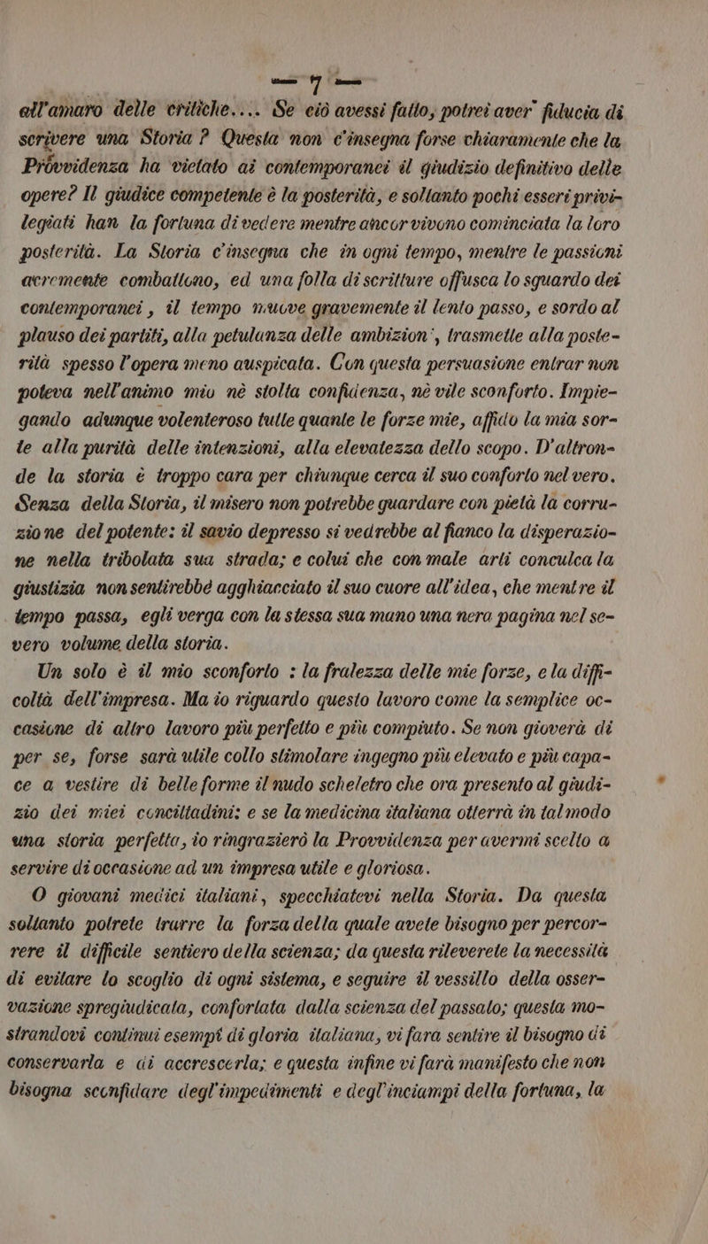 I mt Luna ell'amaro delle critiche.... Se ciò avessi fatto; potrei aver” fiducia di scrivere una Storia ? Questa non c'insegna forse chiaramente che la Provvidenza ha ‘vietato ai contemporanei il giudizio definitivo delle opere? Il giudice competente è la posterità, e soltanto pochi esseri privi- legiati han la forluna di vedere mentre ancor vivono cominciata la loro posterità. La Storia c'insegna che in ogni tempo, mentre le passicni acremente combattono, ed una folla dî scritture offusca lo squardo dei contemporanei , il tempo muove gravemente il lento passo, e sordo al plauso dei partiti, alla petulunza delle ambizion', trasmette alla poste- rità spesso l’opera meno auspicata. Con questa persuasione entrar non poteva nell'animo miu nè stolta confidenza, né vile sconforto. Impie- gando adunque volenteroso tulle quanle le forze mie, affido la mia sor= te alla purità delle intenzioni, alla elevatezza dello scopo. D'altron= de la storia è troppo cara per chiunque cerca îl suo conforto nel vero. Senza della Storia, il misero non potrebbe guardare con pietà la corru- zione del potente: il savio depresso si vedrebbe al fianco la d'isperazio- ne nella tribolata sua strada; e colui che con male arti conculca la giustizia nonsentirebbé agghiacciato il suo cuore all'idea, che mentre il tempo passa, egli verga con la stessa sua mano una nera pagina nel se- vero volume della storia. Un solo è il mio sconforto : la fralezza delle mie forze, e la diffi coltà dell'impresa. Ma î0 riguardo questo lavoro come la semplice oc- casione di altro lavoro più perfetto e più compiuto. Se non gioverà di per se, forse sarà ulile collo stimolare ingegno più elevato e più capa- ce a vestire di belle forme il nudo scheletro che ora presento al giudi- zio dei miei conciltadini: e se la medicina italiana otterrà in tal modo una storia perfetta, io ringrazierò la Provvidenza per avermi scelto @ servire di occasione ad un impresa utile e gloriosa. O giovani medici italiani, specchiatevi nella Storia. Da questa soltanto polrete trurre la forza della quale avete bisogno per percor- rere il difficile sentiero della scienza; da questa rileverete la necessità. di evitare lo scoglio di ogni sistema, e seguire il vessillo della osser- vazione spregiudicata, conforlata dalla scienza del passalo; questa mo- strandovi continui esempi di gloria italiana, vi fara sentire il bisogno Gi conservarla e di accrescerla; e questa infine vi farà manifesto che non bisogna sconfidare degl'impedimenti e degl’inciampi della fortuna, la