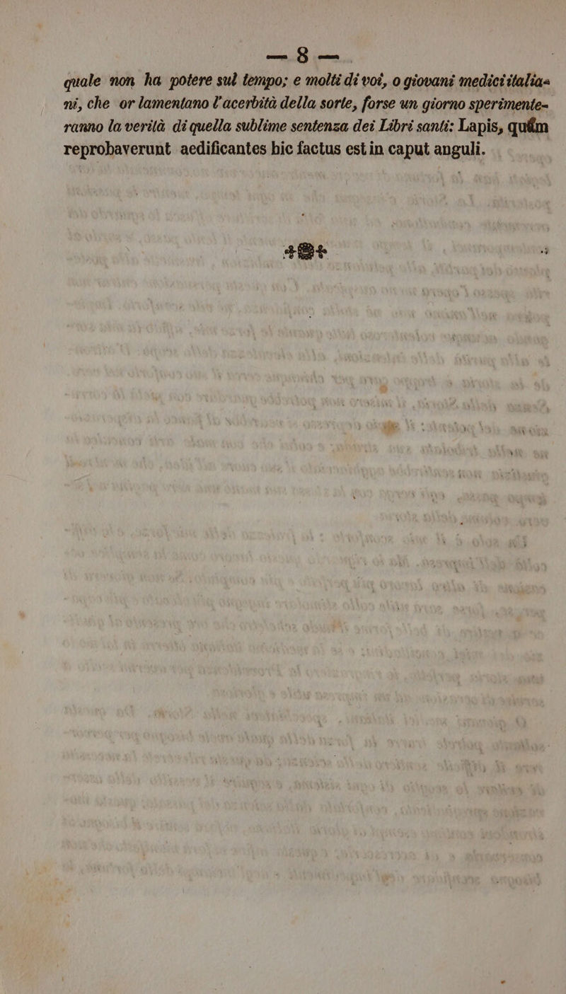 quale non ha potere sul tempo; e molti di voî, 0 giovani medici italia= ni, che or lamentano l'acerbità della sorte, forse un giorno sperimente- ranno la verilà di quella sublime sentenza dei Libri santi: Lapis, qufîm reprobaverunt aedificantes hic factus est in caput anguli. . Caio