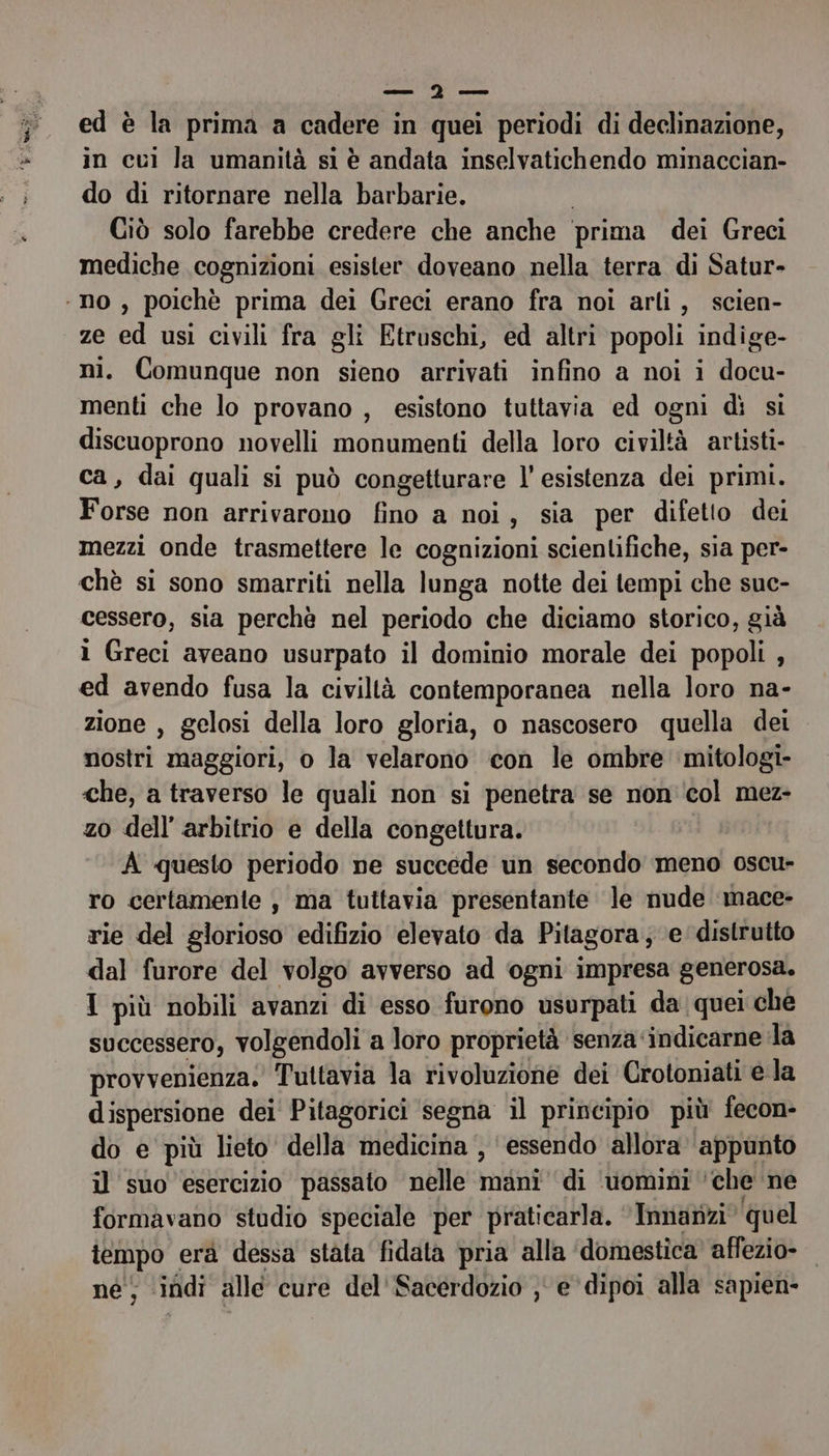 — °°) — ed è la prima a cadere in quei periodi di declinazione, in cui Ja umanità si è andata inselvatichendo minaccian- do di ritornare nella barbarie. | Ciò solo farebbe credere che anche ‘prima dei Greci mediche cognizioni esister doveano nella terra di Satur- ‘no , poichè prima dei Greci erano fra noi arli, scien- ze ed usi civili fra gli Etruschi, ed altri popoli indige- ni. Comunque non sieno arrivati infino a noi i docu- menti che lo provano , esistono tuttavia ed ogni dì si discuoprono novelli monumenti della loro civiltà artisti- ca, dai quali si può congetturare l’esistenza dei primi. Forse non arrivarono fino a noi, sia per difetto dei mezzi onde trasmettere le cognizioni scientifiche, sia per- chè si sono smarriti nella lunga notte dei tempi che suc- cessero, sia perchè nel periodo che diciamo storico, già 1 Greci aveano usurpato il dominio morale dei popoli , ed avendo fusa la civiltà contemporanea nella loro na- zione , gelosi della loro gloria, o nascosero quella dei nostri maggiori, o la velarono con le ombre mitologi- che, a traverso le quali non si penetra se non'‘col mez- zo dell’ arbitrio e della congettura. A questo periodo ne succede un secondo meno oscu- ro certamente , ma tuttavia presentante le nude ‘mace- rie del glorioso edifizio elevato da Pitagora; e distrutto dal furore del volgo avverso ad ogni impresa generosa. I più nobili avanzi di esso furono usurpati da quei che successero, volgendoli a loro proprietà senza ‘indicarne la provvenienza. Tuttavia la rivoluzione dei Crotoniati ela dispersione dei Pitagorici segna il principio più fecon- do e più lieto della medicina , essendo allora ‘appunto il suo esercizio passato nelle mani di ‘uomini ‘che ne formavano studio speciale per praticarla. ‘Innanzi quel tempo erà dessa stata fidata pria alla ‘domestica’ affezio- | né, ‘indi alle cure del'Sacerdozio ;° e dipoi alla sapien-