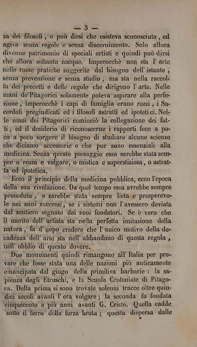 pos za dei filosofi, e può dirsi che esisteva sconosciuta , ed agita senza regole e senza discernimento. Solo allora Ho desi patrimonio di speciali artisti e quindi può dirsi che allora soltanto nacque. Imperocchè non sta l' arte nelle rozze pratiche suggerite dal bisogno dell'istante , senza prevenzione e senza studio , ma sta nella raccol- ta dei precetti e delle regole che dirigono l' arte. Nelle mani de'Pitagorici solamente poteva aspirare alla perfe- zione , imperocchè i capi di famiglia erano rozzi , i Sa- cérdoli pregiudicati ed i filosofi astratti ed ipotetici. Nel- le mani dei Pitagorici cominciò la collegazione dei fat- ti; ed il desiderio di riconoscerne i rapporti fece a po- co ‘a poco'sorgere il bisogno di studiare alcune scienze che diciamo accessorie e che pur sono essenziali alla medicina. Senza ‘questo passaggio essa sarebbe stata sem- pre ‘o ‘rozza e volgare, o mistica e superstiziosa, o astrat- fa ed ipotelica. © ‘Ecco il principio della medicina pubblica, ecco l’epoca della’ sua rivelazione. Da quel tempo essa avrebbe sempre proceduto , , e sarebbe stata ‘sempre lieta e prosperevo- le nei suoi successi, se i sistemi non l'avessero deviata dal'sentiero segnato ‘dai suoi fondatori. Se è vero che il merito ‘dell’ artista sta nella perfetta imitazione della natura, fa'd'uopo credere che l'unico molivo della de- pa dell’arte sta nell’ abbandono di questa regola , nell’ obblio ‘di questo dovere. Due monumenti quindi ‘rimangono all’ Italia per pro- vare che fosse stata una delle nazioni più anticamente ‘emancipala dal giogo della primitiva barbarie : la sa- pienza degli Etruschi, e la Scuola Crotoniate di Pitago- ra. Della prima si sono trovate solenni tracce oltre quin- ‘dici secoli avanti l'era volgare ; la seconda fu fondata ‘cinquecento e più anni avanti G. Cristo. Quella cadde sotto il ferro della forza bruta ; questa dispersa dalle
