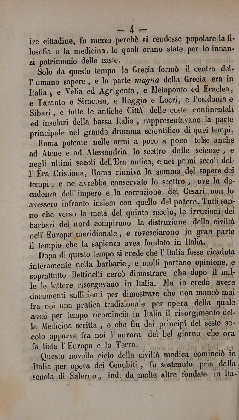 ce gn ire cittadine, fu mezzo perchè si rendesse popolare la fi- losofia e la medicina, le quali erano state. per lo innan- zi patrimonio delle casle. | Solo da questo tempo la Grecia formò il centro del- l'umano sapere, e la parte 7209720 della Grecia era'in Italia; e Velia ed Agrigento, e Metaponto ed Eraclea, e Taranto e Siracosa, e Reggio e Locri, e Posidonia e Sibari, e tutte le antiche Città delle coste continentali ed insulari della bassa Italia , rappresentavano Ja parte principale nel grande dramma scientifico di quei tempi, Roma potente nelle armi a poco a poco tolse. anche ad Atene e ad Alessandria. lo scettro delle scienze , e negli ultimi secoli dell'Era antica, e nei primi secoli del- l’ Era Cristiana, Roma riuniva la somma del sapere dei tempi, e ne avrebbe conservato lo scettro ,,oye;la de- cadenza dell'impero e la corruzione. dei Cesari, non,.lo avessero infranto insiem con quello del potere. Tutti san- no che verso la metà del quinto secolo; le irruzioni; dei barbari del nord compirono la distruzione della civiltà nell’ Europa meridionale , e rovesciarono in gran parte il tempio che la sapienza avea fondato in Italia... Dopo di questo tempo si erede che l Italia fosse ricaduta interamente nella barbarie, e molti portano opinione, e soprattutto Bettinelli cercò dimostrare che;dopo il mil- le le-lettere risorgevano in Italia. Ma io credo avere documenti sufficienti per dimostrare che non mancò mai fra noi una pratica tradizionale per opera della quale assai. per tempo ricominciò in Italia il risorgimento del- la Medicina scritta , e che fin dai principî del sesto se- colo apparve fra noi l’ aurora del bel giorno che ora fa lieta l Europa e la Terra, ICONA LAI II Questo novello ciclo della civiltà medica cominciò in Italia per opera dei Cenobiti , fu sostenuto pria dalla | scuola di Salerno , indi da molte altre fondate in Tta-|