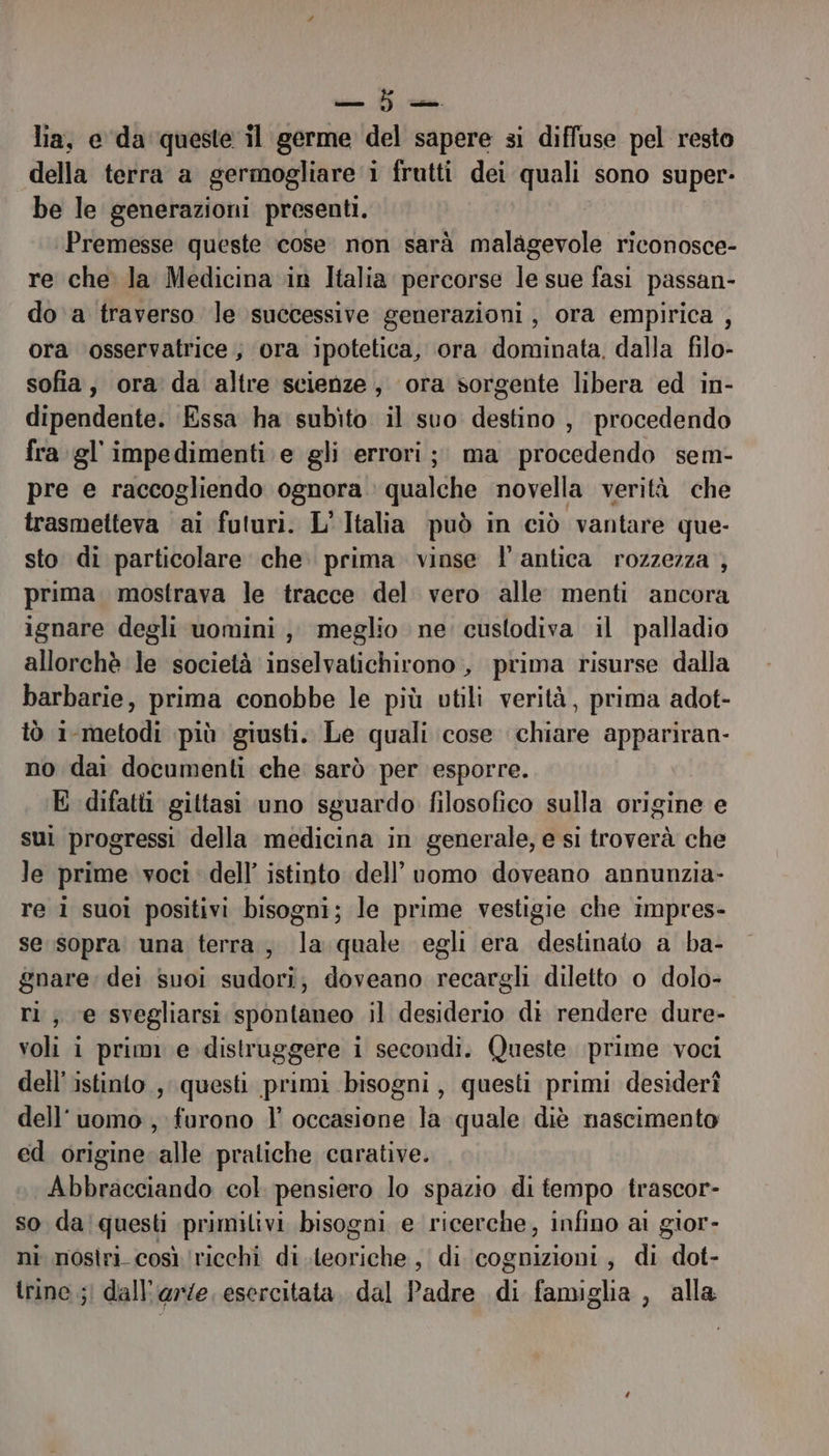 lia, e da queste il germe del sapere si diffuse pel resto della terra a germogliare i frutti dei quali sono super- be le generazioni presenti. Premesse queste cose. non sarà malagevole riconosce- re che la Medicina in Italia percorse le sue fas passan- do a traverso le successive generazioni, ora empirica , ora osservatrice ; ‘ora ipotetica, ora dominata, dalla filo- sofia, ora da altre scienze, ora sorgente libera ed in- dipendente. Essa ha subito il suo destino, procedendo fra gl'impedimenti e gli errori; ma procedendo sem- pre e raccogliendo ognora qualche novella verità che trasmetteva ai futuri. L'Italia può in ciò vantare que- sto di particolare che. prima vinse l'antica rozzezza ; prima mostrava le tracce del vero alle menti ancora ignare degli uomini, meglio ne custodiva il palladio allorchè le società inselvatichirono, prima risurse dalla barbarie, prima conobbe le più utili verità, prima adot- tò i-metodi più giusti. Le quali cose chiare appariran- no dai documenti che sarò per esporre. E difatti gittasi uno sguardo filosofico sulla origine e sui progressi della medicina in generale, e si troverà che le prime voci: dell’ istinto dell’uomo doveano annunzia- re i suoi positivi bisogni; le prime vestigie che impres- se sopra una terra, la quale egli era destinato a ba- gnare: dei Suoi sula doveano recargli diletto o dolo- ri; e svegliarsi spontaneo il cardi di rendere dure- voli i prim e distruggere i i secondi. Queste prime voci dell'istinto, questi primi bisogni, questi primi desiderî dell'uomo , furono | occasione la quale diè nascimento ed origine alle pratiche carative. Abbracciando col pensiero lo spazio di tempo trascor- so daiquesti primitivi bisogni e ricerche, infino al gior- ni nosìri così ‘ricchi di ierssani di cognizioni, di dot- trine ;| dall'arze, esercitata. dal adi di famiglia , alla