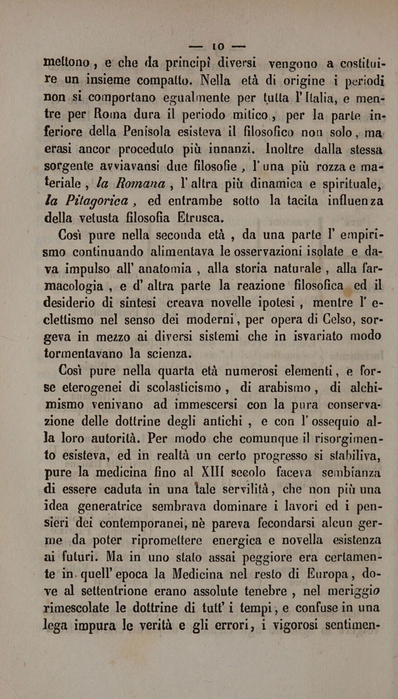 RICE NL RE mettono , e che da principî diversi. vengono a costitui» re un insieme compatto. Nella età di origine i periodi non.si comportano egualmente per tutta l’ Italia, e men- tre per Roma dura il periodo mitico; per la parte in- feriore della Penisola esisteva il filosofico non solo, ma; erasi ancor proceduto più innanzi. Inoltre dalla stessa sorgente avviavansi due filosofie , l'una più rozza e ma- leriale , Za Romana, l'altra più dinamica e spirituale, la Pitagorica, ed entrambe sotto la tacita influenza della vetusta filosofia Etrusca. Così pure nella seconda età , da una parte l' empiri- smo continuando alimentava le osservazioni isolate e da- va impulso all’ anatomia , alla storia naturale , alla far- macologia , e d’ altra parte la reazione filosofica, ed il desiderio di sintesi creava novelle ipotesi, mentre l’ e- clettismo nel senso dei moderni, per opera di Celso, sor- geva in mezzo ai diversi sistemi che in isvariato modo tormentavano la scienza. Così pure nella quarta età numerosi elementi, e for- se eterogenei di scolasticismo, di arabismo, di alchi- mismo venivano ad immescersi con la pura conserva- zione delle dottrine degli antichi , e con l’ossequio al- la loro autorità. Per modo che comunque il risorgimen- to esisteva, ed in realtà un certo progresso si stabiliva, pure la medicina fino al XIII secolo faceva sembianza di essere caduta in una tale servilità, che non più una idea generatrice sembrava dominare i lavori ed i pen- sieri dei contemporanei, nè pareva fecondarsi alcun ger- me da poter ripromeltere energica e novella esistenza ai futuri. Ma in uno stato assai peggiore era certamen- te in. quell’ epoca la Medicina nel resto di Europa, do- ve al settentrione erano assolute tenebre , nel meriggio rimescolate le dottrine di tutt' i tempi, e confuse in una