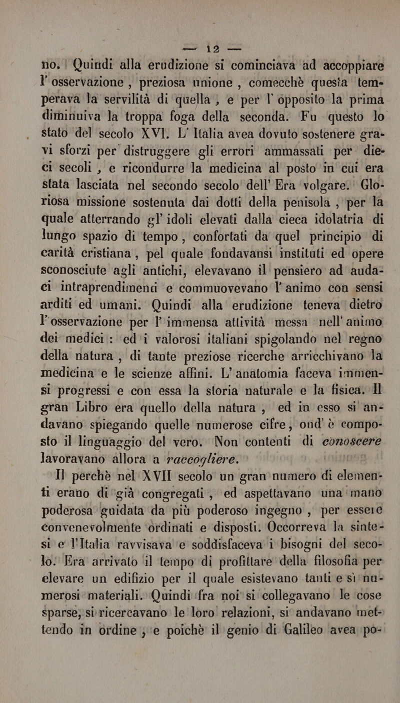 no. ! Quindi alla erudizione si cominciava ‘ad accoppiare l'osservazione , preziosa unione , comecchè questa tem- perava la servilità di quella , e per l opposito la prima diminuiva la troppa foga della seconda. Fu questo lo stato del secolo XVI. L' Italia avea dovuto sostenere gra» vi sforzi per distruggere gli errori ammassati per. die- ci secoli , e ricondurre la medicina al posto in cui era stata lasciata nel secondo secolo’ dell’ Era ‘volgare.’ Glo- riosa missione sostenuta dai dotti della penisola , ‘per la quale atterrando gl’ idoli elevati dalla cieca idolatria di lungo spazio di tempo, confortati da quel principio di carità cristiana, pel quale fondavansi instituti ed opere sconosciute agli antichi, elevavano il pensiero ad auda- ci intraprendimenti e commuovevano l'animo con sensi arditi ed umani. Quindi alla’ erudizione teneva dietro l'osservazione per l'immensa attività messa nell'animo dei medici : ‘ed'‘i valorosi italiani spigolando nel regno della natura , di tante preziose ricerche arricchivano la medicina e le scienze affini. L’ anatomia faceva immen- sì progressi e con essa la storia naturale e la fisica. Il gran Libro era quello della natura , ed in esso si an- davano spiegando quelle numerose cifre; ond' è compo- sto il linguaggio del vero. Non contenti di conoscere lavoravano allora a raccogliere. 1899; Il perchè nel XVII secolo un gran':numero di olomen: tl erano di ‘già congregati, ed aspettavano una mano poderosa guidata da più poderoso ingegno , per essere convenevolmente ‘ordinati e disposti. Occorreva la sinte- si e l’Italia ravvisava ‘e soddisfaceva i bisogni del seco- lo: Era arrivato ‘il tempo di profittare della filosofia per elevare un edifizio per il quale esistevano tanti e sì‘nu- merosi materiali. Quindi ‘fra noi si ‘collegavano le cose sparse; si ricercavano le loro! relazioni, si andavano met- tendo in ordine } e poichè il genio di Galileo avea po-