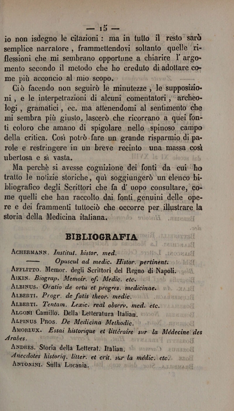 io non isdegno le citazioni : ma in tulto il resto’ sarò semplice narratore , frammettendovi soltanto quelle ri- flessioni che mi sembrano opportune a chiarire I argo- mento secondo il metodo che ho creduto di adottare co- me più acconcio al mio scopo. | Ciò facendo non seguirò le minutezze ; le supposizio- ni, e le interpetrazioni di alcuni comentatori , ‘archeo- logi, gramatici, ec. ma attenendomi al sentimento che mi sembra più giusto, lascerò che ricorrano a quei fon- ti coloro che amano di spigolare. nello \spinoso, campo della critica. Così potrò. «fare un grande risparmio di pa- role e restringere in un breve recinto una. massa così ubertosa e sì vasta. Ma perchè si avesse cognizione dei fonti da: cui'‘'ho tratto le notizie storiche, quì soggiungerò ‘un elenco bi- bliografico degli Sedia che fa d’ uopo consultare, co- me quelli che han raccolto dai, fonti, genuini delle ope- re e dei frammenti tuttociò che occorre per illustrare la storia della Medicina italiana. | BIBLIOGRAFIA ACHERMANN. Institut. histor. med. — Opuscul ad medic. Histor: perdinbate Arrurto. Memor. degli Scrittori del Regno ‘di Napoli. Aikin. Biograp. Memoir. of. Medic. etc. ALBINUS. Oratio dé ortu ét progres. medicinae. ALBERTI. Progr. de fatis'theor. medie. ALBERTI. Tentam. Lexic: real obsero. medi etc. ALconi Camillo. Della: Letteratura Italian. ALrinus Pros. De Medicina Methodic. AmorEUXx. Essai BEDENRE et littératre sur la Medecine' des Arabes. Anpres. Storia della Tafuri Italian, Anécdotes historig. litter. et crit. sur la médic: eto. ANTONINI. Stilla Lucania.