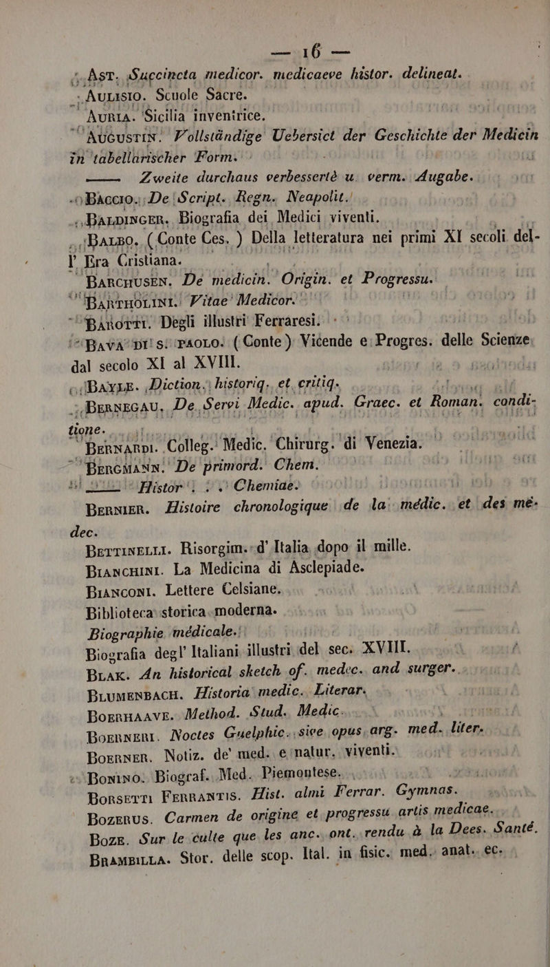 GAST, Succincta medicor. medicaeve histor. delineat. » Aunasio. Scuole Sacre. — AuRIa. ‘Sicilia inventrice. AUGUSTIN. Vollstindige Uebersict der Geschichte der Mediecin in ‘vabellarischer Porm.: Zweite durchaus verbessertè u. verm. Augabe. n BACCIO. :De' Script. Regn. Neapolit.! + JBALDINGER, Biografia dei Medici viventi. BALBO. (Conte Ces, ) Della letteratura nei primi Al sec oli del- | Era Cristiana. BARCHUSEN. De drutichi Origin. et Progress BARTHOLINI.! Vitae’ Medicor. ‘Binorti. Degli illustri‘ Ferraresi: “Bava DI! s! paoLo. ( Gonte ); Vicende e; Progres. delle Scienze dal secolo XI al XVIII. Sii, «Bay1E. Diction, \ historiq,, et. critiq. da a BERNEGAU, De. Servi Medio. apud. Graec. et Roman. condi: tione. 0 cl Colleg. Medic. ‘Chirurg. ‘di Venezia. “ Bencmann. De PRORSS Chem. si puliieistor') 0 Chemiae: BERNIER. ii chronologique. de iii ide et des mé- dec. BerrineLLi. Risorgim.»d'.Italia dopo il mille. Biancnini. La Medicina di Asclepiade. Bisnconi. Lettere Celsiane. Biblioteca: storica moderna. Biographie médicale.: Biografia degl’ Italiani illustri del sec. XVIII. BLak. An historical sketch of. medec. and surger., BLumensacH. Historia medic. Literar. Boennaave. Method. Stud. Medic. Bornneni. Noctes Guelphic. sive. opus, arg- med. liter. Borrner. Notiz. de' med. e natur, viventi. Bonino: Biograf.. Med. Piemontese. Borsetn Fernantis. Hist. almi Ferrar. Gymnas. BozeRus. Carmen de origine et, progressu artis medicae. I Boze. Sur le culte que les anc. ont. rendu.à la Dees. Santé. | Bnampinra. Stor. delle scop. Ital. in fisic. med. anat.. ec.